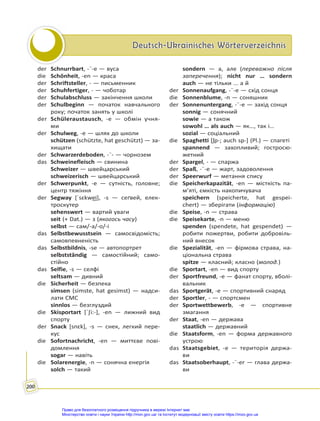Deutsch-Ukrainisches Wörterverzeichnis
Deutsch-Ukrainisches Wörterverzeichnis
200
der Schnurrbart, -¨-e — вуса
die Schönheit, -en — краса
der Schriftsteller, - — письменник
der Schuhfertiger, - — чоботар
der Schulabschluss — закінчення школи
der Schulbeginn — початок навчального
року; початок занять у школі
der Schüleraustausch, -e — обмін учня-
ми
der Schulweg, -e — шлях до школи
schützen (schützte, hat geschützt) — за-
хищати
der Schwarzerdeboden, -¨- — чорнозем
das Schweinefleisch — свинина
Schweizer — швейцарський
schweizerisch — швейцарський
der Schwerpunkt, -e — сутність, головне;
центр тяжіння
der Segway [ˈsɛkwe͜i], -s — сеґвей, елек-
троскутер
sehenswert — вартий уваги
seit (+ Dat.) — з (якогось часу)
selbst — сам/-а/-о/-і
das Selbstbewusstsein — самосвідомість;
самовпевненість
das Selbstbildnis, -se — автопортрет
selbstständig — самостійний; само-
стійно
das Selfie, -s — селфі
seltsam — дивний
die Sicherheit — безпека
simsen (simste, hat gesimst) — надси-
лати СМС
sinnlos — безглуздий
die Skisportart [ˈ∫i:-], -en — лижний вид
спорту
der Snack [snɛk], -s — снек, легкий пере-
кус
die Sofortnachricht, -en — миттєве пові-
домлення
sogar — навіть
die Solarenergie, -n — сонячна енергія
solch — такий
sondern — а, але (переважно після
заперечення); nicht nur … sondern
auch — не тільки ... а й
der Sonnenaufgang, -¨-e — схід сонця
die Sonnenblume, -n — соняшник
der Sonnenuntergang, -¨-e — захід сонця
sonnig — сонячний
sowie — а також
sowohl … als auch — як…, так і…
sozial — соціальний
die Spaghetti [ʃp-; auch sp-] (Pl.) — спагеті
spannend — захопливий; гостросю-
жетний
der Spargel, - — спаржа
der Spaß, -¨-e — жарт, задоволення
der Speerwurf — метання спису
die Speicherkapazität, -en — місткість па-
м’яті, ємкість накопичувача
speichern (speicherte, hat gespei-
chert) — зберігати (інформацію)
die Speise, -n — страва
die Speisekarte, -n — меню
spenden (spendete, hat gespendet) —
робити пожертви, робити добровіль-
ний внесок
die Spezialität, -en — фірмова страва, на-
ціональна страва
spitze — класний; класно (молод.)
die Sportart, -en — вид спорту
der Sportfreund, -e — фанат спорту, вболі-
вальник
das Sportgerät, -e — спортивний снаряд
der Sportler, - — спортсмен
der Sportwettbewerb, -e — спортивне
змагання
der Staat, -en — держава
staatlich — державний
die Staatsform, -en — форма державного
устрою
das Staatsgebiet, -e — територія держа-
ви
das Staatsoberhaupt, -¨-er — глава держа-
ви
Право для безоплатного розміщення підручника в мережі Інтернет має
Міністерство освіти і науки України http://mon.gov.ua/ та Інститут модернізації змісту освіти https://imzo.gov.ua
 