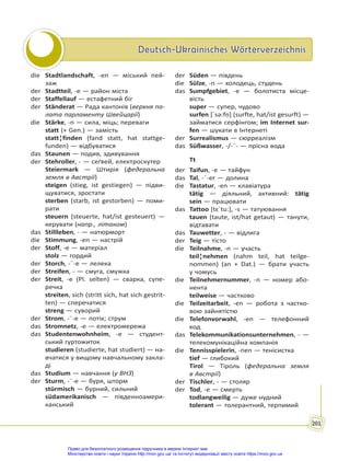 Deutsch-Ukrainisches Wörterverzeichnis
Deutsch-Ukrainisches Wörterverzeichnis
201
die Stadtlandschaft, -en — міський пей-
заж
der Stadtteil, -e — район міста
der Staffellauf — естафетний біг
der Ständerat — Рада кантонів (верхня па-
лата парламенту Швейцарії)
die Stärke, -n — сила, міць; переваги
statt (+ Gen.) — замість
statt¦finden (fand statt, hat stattge-
funden) — відбуватися
das Staunen — подив, здивування
der Stehroller, - — сеґвей, електроскутер
Steiermark — Штирія (федеральна
земля в Австрії)
steigen (stieg, ist gestiegen) — підви-
щуватися, зростати
sterben (starb, ist gestorben) — поми-
рати
steuern (steuerte, hat/ist gesteuert) —
керувати (напр., літаком)
das Stillleben, - — натюрморт
die Stimmung, -en — настрій
der Stoff, -e — матеріал
stolz — гордий
der Storch, -¨-e — лелека
der Streifen, - — смуга, смужка
der Streit, -e (Pl. selten) — сварка, супе-
речка
streiten, sich (stritt sich, hat sich gestrit-
ten) — сперечатися
streng — суворий
der Strom, -¨-e — потік; струм
das Stromnetz, -e — електромережа
das Studentenwohnheim, -e — студент-
ський гуртожиток
studieren (studierte, hat studiert) — на-
вчатися у вищому навчальному закла-
ді
das Studium — навчання (у ВНЗ)
der Sturm, -¨-e — буря, шторм
stürmisch — бурний, сильний
südamerikanisch — південноамери-
канський
der Süden — південь
die Sülze, -n — холодець, студень
das Sumpfgebiet, -e — болотиста місце-
вість
super — супер, чудово
surfen [ˈsə:fṇ] (surfte, hat/ist gesurft) —
займатися серфінгом; im Internet sur-
fen — шукати в Інтернеті
der Surrealismus — сюрреалізм
das Süßwasser, -/-¨- — прісна вода
Tt
der Taifun, -e — тайфун
das Tal, -¨-er — долина
die Tastatur, -en — клавіатура
tätig — діяльний, активний: tätig
sein — працювати
das Tattoo [tɛˈtu:], -s — татуювання
tauen (taute, ist/hat getaut) — танути,
відтавати
das Tauwetter, - — відлига
der Teig — тісто
die Teilnahme, -n — участь
teil¦nehmen (nahm teil, hat teilge-
nommen) (an + Dat.) — брати участь
у чомусь
die Teilnehmernummer, -n — номер або-
нента
teilweise — частково
die Teilzeitarbeit, -en — робота з частко-
вою зайнятістю
die Telefonvorwahl, -en — телефонний
код
das Telekommunikationsunternehmen, - —
телекомунікаційна компанія
die Tennisspielerin, -nen — тенісистка
tief — глибокий
Tirol — Тіроль (федеральна земля
в Австрії)
der Tischler, - — столяр
der Tod, -e — смерть
todlangweilig — дуже нудний
tolerant — толерантний, терпимий
Право для безоплатного розміщення підручника в мережі Інтернет має
Міністерство освіти і науки України http://mon.gov.ua/ та Інститут модернізації змісту освіти https://imzo.gov.ua
 