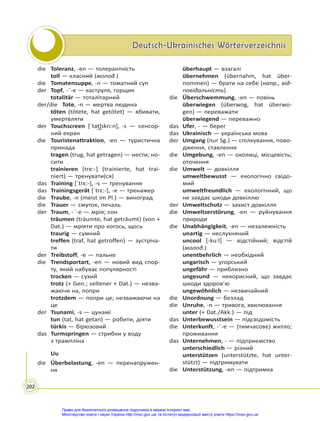 Deutsch-Ukrainisches Wörterverzeichnis
Deutsch-Ukrainisches Wörterverzeichnis
202
die Toleranz, -en — толерантність
toll — класний (молод.)
die Tomatensuppe, -n — томатний суп
der Topf, -¨-e — каструля, горщик
totalitär — тоталітарний
der/die Tote, -n — мертва людина
töten (tötete, hat getötet) — вбивати,
умертвляти
der Touchscreen [ˈtat͜ʃskri:n], -s — сенсор-
ний екран
die Touristenattraktion, -en — туристична
принада
tragen (trug, hat getragen) — нести; но-
сити
trainieren [tre:-] (trainierte, hat trai-
niert) — тренувати(ся)
das Training [ˈtrɛ:-], -s — тренування
das Trainingsgerät [ˈtrɛ:-], -e — тренажер
die Traube, -n (meist im Pl.) — виноград
die Trauer — смуток, печаль
der Traum, -¨-e — мрія; сон
träumen (träumte, hat geträumt) (von +
Dat.) — мріяти про когось, щось
traurig — сумний
treffen (traf, hat getroffen) — зустріча-
ти
der Treibstoff, -e — пальне
die Trendsportart, -en — новий вид спор-
ту, який набуває популярності
trocken — сухий
trotz (+ Gen.; seltener + Dat.) — незва-
жаючи на, попри
trotzdem — попри це; незважаючи на
це
der Tsunami, -s — цунамі
tun (tat, hat getan) — робити, діяти
türkis — бірюзовий
das Turmspringen — стрибки у воду
з трампліна
Uu
die Überbelastung, -en — перенапружен-
ня
überhaupt — взагалі
übernehmen (übernahm, hat über-
nommen) — брати на себе (напр., від-
повідальність)
die Überschwemmung, -en — повінь
überwiegen (überwog, hat überwo-
gen) — переважати
überwiegend — переважно
das Ufer, - — берег
das Ukrainisch — українська мова
der Umgang (nur Sg.) — спілкування, пово-
дження, ставлення
die Umgebung, -en — околиці, місцевість;
оточення
die Umwelt — довкілля
umweltbewusst — екологічно свідо-
мий
umweltfreundlich — екологічний, що
не завдає шкоди довкіллю
der Umweltschutz — захист довкілля
die Umweltzerstörung, -en — руйнування
природи
die Unabhängigkeit, -en — незалежність
unartig — неслухняний
uncool [-ku:l] — відстійний; відстій
(молод.)
unentbehrlich — необхідний
ungarisch — угорський
ungefähr — приблизно
ungesund — некорисний, що завдає
шкоди здоров’ю
ungewöhnlich — незвичайний
die Unordnung — безлад
die Unruhe, -n — тривога, хвилювання
unter (+ Dat./Akk.) — під
das Unterbewusstsein — підсвідомість
die Unterkunft, -¨-e — (тимчасове) житло;
проживання
das Unternehmen, - — підприємство
unterschiedlich — різний
unterstützen (unterstützte, hat unter-
stützt) — підтримувати
die Unterstützung, -en — підтримка
Право для безоплатного розміщення підручника в мережі Інтернет має
Міністерство освіти і науки України http://mon.gov.ua/ та Інститут модернізації змісту освіти https://imzo.gov.ua
 