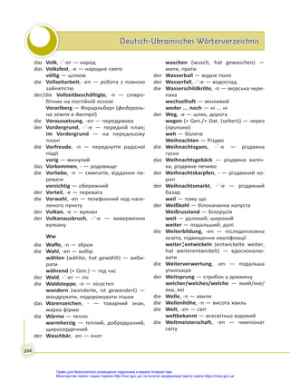 Deutsch-Ukrainisches Wörterverzeichnis
Deutsch-Ukrainisches Wörterverzeichnis
204
das Volk, -¨-er — народ
das Volksfest, -e — народне свято
völlig — цілком
die Vollzeitarbeit, -en — робота з повною
зайнятістю
der/die Vollzeitbeschäftigte, -n — співро-
бітник на постійній основі
Vorarlberg — Форарльберг (федераль-
на земля в Австрії)
die Voraussetzung, -en — передумова
der Vordergrund, -¨-e — передній план;
im Vordergrund — на передньому
плані
die Vorfreude, -n — передчуття радісної
події
vorig — минулий
das Vorkommen, - — родовище
die Vorliebe, -n — симпатія, віддання пе-
реваги
vorsichtig — обережний
der Vorteil, -e — перевага
die Vorwahl, -en — телефонний код насе-
леного пункту
der Vulkan, -e — вулкан
der Vulkanausbruch, -¨-e — виверження
вулкану
Ww
die Waffe, -n — зброя
die Wahl, -en — вибір
wählen (wählte, hat gewählt) — виби-
рати
während (+ Gen.) — під час
der Wald, -¨-er — ліс
die Waldsteppe, -n — лісостеп
wandern (wanderte, ist gewandert) —
мандрувати, подорожувати пішки
das Warenzeichen, - — товарний знак,
марка фірми
die Wärme — тепло
warmherzig — теплий, добродушний,
щиросердечний
der Waschbär, -en — єнот
waschen (wusch, hat gewaschen) —
мити, прати
der Wasserball — водне поло
der Wasserfall, -¨-e — водоспад
die Wasserschildkröte, -n — морська чере-
паха
wechselhaft — мінливий
weder ... noch — ні ... ні
der Weg, -e — шлях, дорога
wegen (+ Gen./+ Dat. (selten)) — через
(причина)
weh — боляче
Weihnachten — Різдво
die Weihnachtsgans, -¨-e — різдвяна
гуска
das Weihnachtsgebäck — різдвяна випіч-
ка, різдвяне печиво
der Weihnachtskarpfen, - — різдвяний ко-
роп
der Weihnachtsmarkt, -¨-e — різдвяний
базар
weil — тому що
der Weißkohl — білокачанна капуста
Weißrussland — Білорусія
weit — далекий; широкий
weiter — подальший; далі
die Weiterbildung, -en — післядипломна
освіта, підвищення кваліфікації
weiter¦entwickeln (entwickelte weiter,
hat weiterentwickelt) — вдосконалю-
вати
die Weiterverwertung, -en — подальша
утилізація
der Weitsprung — стрибок у довжину
welcher/welches/welche — який/яке/
яка, які
die Welle, -n — хвиля
die Wellenhöhe, -n — висота хвиль
die Welt, -en — світ
weltbekannt — всесвітньо відомий
die Weltmeisterschaft, -en — чемпіонат
світу
Право для безоплатного розміщення підручника в мережі Інтернет має
Міністерство освіти і науки України http://mon.gov.ua/ та Інститут модернізації змісту освіти https://imzo.gov.ua
 