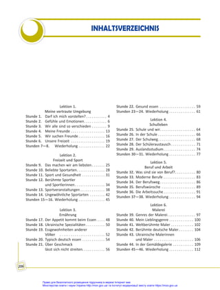 206
INHALTSVERZEICHNIS
Lektion 1.
Meine vertraute Umgebung
Stunde 1. Darf ich mich vorstellen? . . . . . . . . . . . 4
Stunde 2. Gefühle und Emotionen. . . . . . . . . . . . 6
Stunde 3. Wir alle sind so verschieden . . . . . . . . 9
Stunde 4. Meine Freunde . . . . . . . . . . . . . . . . . . 13
Stunde 5. Wir suchen Freunde . . . . . . . . . . . . . . 16
Stunde 6. Unsere Freizeit . . . . . . . . . . . . . . . . . . 19
Stunden 7—8. Wiederholung . . . . . . . . . . . . . . 22
Lektion 2.
Freizeit und Sport
Stunde 9. Das machen wir am liebsten. . . . . . . 25
Stunde 10. Beliebte Sportarten. . . . . . . . . . . . . . . 28
Stunde 11. Sport und Gesundheit . . . . . . . . . . . . 31
Stunde 12. Berühmte Sportler
und Sportlerinnen. . . . . . . . . . . . . . . . 34
Stunde 13. Sportveranstaltungen . . . . . . . . . . . . . 38
Stunde 14. Ungewöhnliche Sportarten . . . . . . . . 42
Stunden 15—16. Wiederholung . . . . . . . . . . . . . . 45
Lektion 3.
Ernährung
Stunde 17. Der Appetit kommt beim Essen . . . . 48
Stunde 18. Ukrainische Spezialitäten . . . . . . . . . . 50
Stunde 19. Essgewohnheiten anderer
Völker . . . . . . . . . . . . . . . . . . . . . . . . 52
Stunde 20. Typisch deutsch essen . . . . . . . . . . . . 54
Stunde 21. Über Geschmack
lässt sich nicht streiten. . . . . . . . . . . . 56
Stunde 22. Gesund essen . . . . . . . . . . . . . . . . . . . 59
Stunden 23—24. Wiederholung . . . . . . . . . . . . . . 61
Lektion 4.
Schulleben
Stunde 25. Schule und wir. . . . . . . . . . . . . . . . . . . 64
Stunde 26. In der Schule . . . . . . . . . . . . . . . . . . . . 66
Stunde 27. Der Schulweg. . . . . . . . . . . . . . . . . . . . 68
Stunde 28. Der Schüleraustausch . . . . . . . . . . . . . 71
Stunde 29. Auslandsstudium. . . . . . . . . . . . . . . . . 74
Stunden 30—31. Wiederholung . . . . . . . . . . . . . . 77
Lektion 5.
Beruf und Arbeit
Stunde 32. Was sind sie von Beruf?. . . . . . . . . . . 80
Stunde 33. Moderne Berufe . . . . . . . . . . . . . . . . . 83
Stunde 34. Der Berufsweg. . . . . . . . . . . . . . . . . . . 86
Stunde 35. Berufswünsche . . . . . . . . . . . . . . . . . . 89
Stunde 36. Die Arbeitssuche . . . . . . . . . . . . . . . . . 91
Stunden 37—38. Wiederholung . . . . . . . . . . . . . . 94
Lektion 6.
Malerei
Stunde 39. Genres der Malerei. . . . . . . . . . . . . . . 97
Stunde 40. Mein Lieblingsgenre . . . . . . . . . . . . . 100
Stunde 41. Weltberühmte Maler . . . . . . . . . . . . 102
Stunde 42. Berühmte deutsche Maler. . . . . . . . 104
Stunde 43. Ukrainische Malerinnen
und Maler . . . . . . . . . . . . . . . . . . . . . 106
Stunde 44. In der Gemäldegalerie . . . . . . . . . . . 109
Stunden 45—46. Wiederholung . . . . . . . . . . . . . 112
Право для безоплатного розміщення підручника в мережі Інтернет має
Міністерство освіти і науки України http://mon.gov.ua/ та Інститут модернізації змісту освіти https://imzo.gov.ua
 