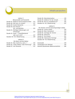 Inhaltsverzeichnis
Inhaltsverzeichnis
207
Lektion 7.
Wissenschaft und Fortschritt
Stunde 47. Moderne Kommunikationsmittel. . . 115
Stunde 48. Was kann ein Handy?. . . . . . . . . . . . 117
Stunde 49. Soziale Netzwerke. . . . . . . . . . . . . . . 119
Stunde 50. Das Internet —
Vor- und Nachteile . . . . . . . . . . . . . . 121
Stunde 51. Wichtige Entdeckungen und
Erfindungen . . . . . . . . . . . . . . . . . . . . 123
Stunde 52. Autos — umweltbelastend
oder auch nicht?. . . . . . . . . . . . . . . . 127
Stunden 53—54. Wiederholung . . . . . . . . . . . . . 129
Lektion 8.
Die Natur und das Wetter
Stunde 55. Was machst du, wenn…?. . . . . . . . . 132
Stunde 56. Trübes Wetter, trübe Stimmung? . . 134
Stunde 57. Vier Elemente . . . . . . . . . . . . . . . . . . 137
Stunde 58. Naturkatastrophen . . . . . . . . . . . . . . 139
Stunde 59. Gefahren für die Umwelt. . . . . . . . . 142
Stunde 60. Bist du umweltbewusst? . . . . . . . . . 145
Stunden 61—62. Wiederholung . . . . . . . . . . . . . 147
Lektion 9.
Die Ukraine und die deutschsprachigen Länder
Stunde 63. Unsere Länder. . . . . . . . . . . . . . . . . . 150
Stunde 64. Mein Heimatland . . . . . . . . . . . . . . . 153
Stunde 65. Feiertage der Ukraine . . . . . . . . . . . 156
Stunde 66. Österreich . . . . . . . . . . . . . . . . . . . . . 158
Stunde 67. Die Schweiz . . . . . . . . . . . . . . . . . . . . 161
Stunde 68. Interessante Feiertage . . . . . . . . . . . 164
Stunden 69—70. Wiederholung . . . . . . . . . . . . . 167
Grammatik. . . . . . . . . . . . . . . . . . . . . . . . . . . . . . . 170
Transkription der Hörtexte . . . . . . . . . . . . . . . . . 178
Deutsch-Ukrainisches Wörterverzeichnis . . . . . 189
Право для безоплатного розміщення підручника в мережі Інтернет має
Міністерство освіти і науки України http://mon.gov.ua/ та Інститут модернізації змісту освіти https://imzo.gov.ua
 