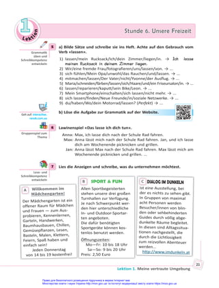 Le kt
i
o
n
1
1 Stunde 6. Unsere Freizeit
Stunde 6. Unsere Freizeit
Lektion 1. Meine vertraute Umgebung
21
5 a) Bilde Sätze und schreibe sie ins Heft. Achte auf den Gebrauch vom
Verb «lassen».
1) lassen/mein Rucksack/Ich/dein Zimmer/liegen/in. → Ich lasse
meinen Rucksack in deinem Zimmer liegen.
2) Wir/eine fremde Frau/fotografieren/uns/lassen/von. → ...
3) sich fühlen/Mein Opa/unwohl/das Rauchen/und/lassen. → ...
4) mitmachen/lassen/Der Vater/nicht/Yvonne/der Ausflug. → ...
5) Maria/schneiden/färben/lassen/sich/Haare/und/ein Friseursalon/in. → ...
6) lassen/reparieren/kaputt/sein Bike/Leon. → ...
7) Mein Smartphone/einschalten/sich lassen/nicht mehr. → ...
8) sich lassen/finden/Neue Freunde/in/soziale Netzwerke. → ...
9) du/haben/Wo/dein Motorrad/lassen? (Perfekt) → ...
b) Löse die Aufgabe zur Grammatik auf der Website.
6 Lawinenspiel «Das lasse ich dich tun».
Anna: Max, ich lasse dich nach der Schule Rad fahren.
Max: Anna lässt mich nach der Schule Rad fahren. Jan, und ich lasse
dich am Wochenende picknicken und grillen.
Jan: Anna lässt Max nach der Schule Rad fahren. Max lässt mich am
Wochenende picknicken und grillen. ...
7 Lies die Anzeigen und schreibe, was du unternehmen möchtest.
SPORT & FUN
Allen Sportbegeisterten
stehen unsere drei großen
Turnhallen zur Verfügung.
Je nach Schwerpunkt wer-
den hier unterschiedliche
In- und Outdoor-Sportar-
ten angeboten.
Die dafür benötigten
Sportgeräte können kos-
tenlos benutzt werden.
Öffnungszeiten:
Mo—Fr: 10 bis 18 Uhr
Sa—So: 9 bis 20 Uhr
Preis: 2,50 Euro
B
Willkommen im
Willkommen im
Mädchengarten!
Der Mädchengarten ist ein
offener Raum für Mädchen
und Frauen — zum Aus-
probieren, Kennenlernen,
Garteln, Handwerken,
Baumhausbauen, Chillen,
Gemüsepflanzen, Lesen,
Basteln, Malen, Klettern,
Feiern, Spaß haben und
einfach sein!
Jeden Donnerstag
von 14 bis 19 kostenfrei!
A
DIALOG IM DUNKELN
ist eine Ausstellung, bei
der es nichts zu sehen gibt.
In Gruppen von maximal
acht Personen werden
Besucher/innen von blin-
den oder sehbehinderten
Guides durch völlig abge-
dunkelte Räume begleitet.
In diesen sind Alltagssitua-
tionen nachgestellt, die
durch die Lichtlosigkeit
zum reizvollen Abenteuer
werden...
http://www.imdunkeln.at
D
C
5
Gramma k
üben und
Schreibkompetenz
entwickeln
Geh auf: interac ve.
ranok.com.ua
r W
Website
e.
6
Gruppenspiel zum
Thema
7
Lese- und
Schreibkompetenz
entwickeln
Право для безоплатного розміщення підручника в мережі Інтернет має
Міністерство освіти і науки України http://mon.gov.ua/ та Інститут модернізації змісту освіти https://imzo.gov.ua
 