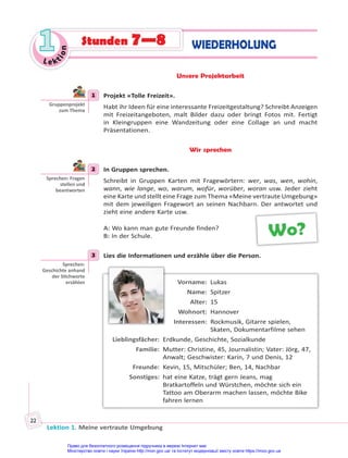 Lektion 1. Meine vertraute Umgebung
22
Le kt
i
o
n
1
1 WIEDERHOLUNG
Stunden 7—8
Unsere Projektarbeit
1 Projekt «Tolle Freizeit».
Habt ihr Ideen für eine interessante Freizeitgestaltung? Schreibt Anzeigen
mit Freizeitangeboten, malt Bilder dazu oder bringt Fotos mit. Fertigt
in Kleingruppen eine Wandzeitung oder eine Collage an und macht
Präsentationen.
Wir sprechen
2 In Gruppen sprechen.
Schreibt in Gruppen Karten mit Fragewörtern: wer, was, wen, wohin,
wann, wie lange, wo, warum, wofür, worüber, woran usw. Jeder zieht
eine Karte und stellt eine Frage zum Thema «Meine vertraute Umgebung»
mit dem jeweiligen Fragewort an seinen Nachbarn. Der antwortet und
zieht eine andere Karte usw.
A: Wo kann man gute Freunde finden?
B: In der Schule.
3 Lies die Informationen und erzähle über die Person.
Vorname: Lukas
Name: Spitzer
Alter: 15
Wohnort: Hannover
Interessen: Rockmusik, Gitarre spielen,
Skaten, Dokumentarfilme sehen
Lieblingsfächer: Erdkunde, Geschichte, Sozialkunde
Familie: Mutter: Christine, 45, Journalistin; Vater: Jörg, 47,
Anwalt; Geschwister: Karin, 7 und Denis, 12
Freunde: Kevin, 15, Mitschüler; Ben, 14, Nachbar
Sonstiges: hat eine Katze, trägt gern Jeans, mag
Bratkartoffeln und Würstchen, möchte sich ein
Tattoo am Oberarm machen lassen, möchte Bike
fahren lernen
1
Gruppenprojekt
zum Thema
2
Sprechen: Fragen
stellen und
beantworten
Wo?
3
Sprechen:
Geschichte anhand
der S chworte
erzählen
Право для безоплатного розміщення підручника в мережі Інтернет має
Міністерство освіти і науки України http://mon.gov.ua/ та Інститут модернізації змісту освіти https://imzo.gov.ua
 