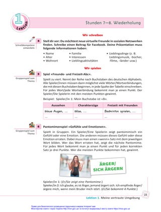 Le kt
i
o
n
1
1 Stunden 7—8. Wiederholung
Stunden 7—8. Wiederholung
Lektion 1. Meine vertraute Umgebung
23
Wir schreiben
4 Stell dir vor: Du möchtest neue virtuelle Freunde in sozialen Netzwerken
finden. Schreibe einen Beitrag für Facebook. Deine Präsentation muss
folgende Informationen haben:
• Name • Familie • Lieblingsdinge (z. B.
• Alter • Interessen Lieblingsmusik, -bücher,
• Wohnort • Lieblingsaktivitäten -filme, -länder usw.)
Wir spielen
5 Spiel «Freunde- und Freizeit-Abc».
Spielt zu viert. Nennt der Reihe nach Buchstaben des deutschen Alphabets.
Alle Spieler/innen müssen dann möglichst viele Wörter/Wortverbindungen,
die mit diesen Buchstaben beginnen, in jede Spalte der Tabelle einschreiben.
Für jedes Wort/jede Wortverbindung bekommt man je einen Punkt. Der
Spieler/Die Spielerin mit den meisten Punkten gewinnt.
Beispiel: Spieler/in 1: Mein Buchstabe ist «B».
Aussehen Charakterzüge Freizeit mit Freunden
blaue Augen, ... böse, ... Badminton spielen, ...
... ... ...
6 Pantomimenspiel «Gefühle und Emotionen».
Spielt in Gruppen. Ein Spieler/Eine Spielerin zeigt pantomimisch ein
Gefühl oder eine Emotion. Die anderen müssen dieses Gefühl oder diese
Emotion erraten. Dabei muss man einen «wenn»-Satz mit dem jeweiligen
Wort bilden. Wer das Wort erraten hat, zeigt die nächste Pantomime.
Für jedes Wort bekommt man je einen Punkt und für jeden korrekten
Satz je drei Punkte. Wer die meisten Punkte bekommen hat, gewinnt.
ÄRGER/
SICH ÄRGERN
Spieler/in 1: (Er/Sie zeigt eine Pantomime.)
Spieler/in 2: Ich glaube, es ist Ärger, jemand ärgert sich. Ich empfinde Ärger/
ärgere mich, wenn mein Bruder mich stört. (Er/Sie bekommt 4 Punkte.)
4
Schreibkompetenz
entwickeln
5
Gruppenspiel zum
Thema
6
Gruppenspiel zum
Thema
Право для безоплатного розміщення підручника в мережі Інтернет має
Міністерство освіти і науки України http://mon.gov.ua/ та Інститут модернізації змісту освіти https://imzo.gov.ua
 