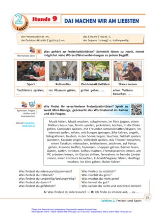 Le kt
i
o
n
2
2
Lektion 2. Freizeit und Sport
25
1 Was gehört zu Freizeitaktivitäten? Sammelt Ideen zu zweit, nennt
möglichst viele Wörter/Wortverbindungen zu jedem Begriff.
Sport Kulturelles Outdoor-Aktivitäten Etwas lernen
Tischtennis spielen,
...
ins Museum gehen,
...
grillen gehen, ... einen Malkurs
besuchen, ...
2 Wie findet ihr verschiedene Freizeitaktivitäten? Spielt zu
zweit Mini-Dialoge, gebraucht das Wortmaterial im Kasten
und die Fragen.
Musik hören, Musik machen, schwimmen, im Park joggen, einen
Malkurs besuchen, Tennis spielen, picknicken, kochen, in die Disko
gehen, Computer spielen, mit Freunden simsen/chatten/skypen, im
Internet surfen, reiten, mit Bungee springen, Bike fahren, angeln,
fotografieren, basteln, in der Sonne liegen, tauchen, Fußball spielen,
wandern, Karaoke singen, Volleyball spielen, das Theater besuchen,
einen Tanzkurs mitmachen, telefonieren, zeichnen, auf Partys
gehen, Freunde treffen, faulenzen, shoppen gehen, Bücher lesen,
skaten, surfen, stricken, Selfies machen, Fremdsprachen lernen, am
PC arbeiten lernen, im Garten chillen, fernsehen, in fremde Länder
reisen, einen Fotokurs besuchen, E-Board/Segway fahren, Ausflüge
machen, ins Kino gehen, Roller fahren
Was findest du interessant/spannend?
Was findest du toll/cool?
Was findest du langweilig/todlangweilig?
Was findest du dumm?
Was findest du gefährlich?
Was findest du nützlich?
Was machst du gern?
Was machst du nicht gern?
Was kannst du gut?
Was kannst du nicht und möchtest lernen?
A: Was findest du interessant? — B: Ich finde es interessant, … zu … .
1
Wortschatz üben
2
Sprechen: Fragen
stellen und
beantworten
Geh auf: interac ve.
ranok.com.ua
ität
ten? S
Spie
elt zu
aterial
l im
m K
Kast
ten
die Freizeitaktivität -en,
die Outdoor-Aktivität [ˈa͜ʊtdɔ:ɐ̯-] -en,
das E-Board [ˈi:bɔ:d] -s,
der Segway [ˈsɛkwe͜i] -s, todlangweilig
DAS MACHEN WIR AM LIEBSTEN
Stunde 9
Право для безоплатного розміщення підручника в мережі Інтернет має
Міністерство освіти і науки України http://mon.gov.ua/ та Інститут модернізації змісту освіти https://imzo.gov.ua
 