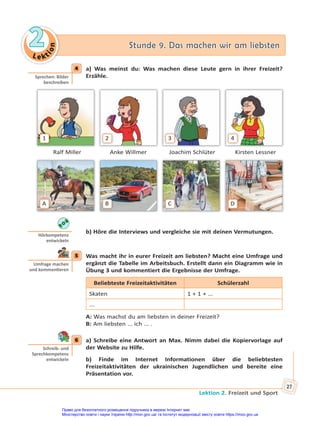 Le kt
i
o
n
2
2 Stunde 9. Das machen wir am liebsten
Stunde 9. Das machen wir am liebsten
Lektion 2. Freizeit und Sport
27
4 a) Was meinst du: Was machen diese Leute gern in ihrer Freizeit?
Erzähle.
1 2 3 4
Ralf Miller Anke Willmer Joachim Schlüter Kirsten Lessner
A B C D
b) Höre die Interviews und vergleiche sie mit deinen Vermutungen.
5 Was macht ihr in eurer Freizeit am liebsten? Macht eine Umfrage und
ergänzt die Tabelle im Arbeitsbuch. Erstellt dann ein Diagramm wie in
Übung 3 und kommentiert die Ergebnisse der Umfrage.
Beliebteste Freizeitaktivitäten Schülerzahl
Skaten 1 + 1 + ...
...
A: Was machst du am liebsten in deiner Freizeit?
B: Am liebsten ... ich ... .
6 a) Schreibe eine Antwort an Max. Nimm dabei die Kopiervorlage auf
der Website zu Hilfe.
b) Finde im Internet Informationen über die beliebtesten
Freizeitaktivitäten der ukrainischen Jugendlichen und bereite eine
Präsentation vor.
4
Sprechen: Bilder
beschreiben
Hörkompetenz
entwickeln
5
Umfrage machen
und kommen eren
6
Schreib- und
Sprechkompetenz
entwickeln
Право для безоплатного розміщення підручника в мережі Інтернет має
Міністерство освіти і науки України http://mon.gov.ua/ та Інститут модернізації змісту освіти https://imzo.gov.ua
 
