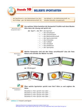 Le kt
i
o
n
2
2
Lektion 2. Freizeit und Sport
28
1 Aus welchen Teilen bestehen die Komposita? Erzähle nach dem Muster.
Höre dann die Lösung und sprich mit.
der Sport + die Art = die Sportart
... + ... = der Kampfsport
... + ... = der Sommersport
... + ... = die Weltmeisterschaft
... + ... = der Sportunterricht
... + ... = das Eishockey
... + ... = der Fußball
... + ... = der Handball
... + ... = das Radfahren
... + ... = der Sportplatz
2 Welche Komposita sind mit den Fotos verschlüsselt? Löse die Foto-
Rätsel und schreibe die Wörter ins Heft.
A B
der Wintersport
C D
3 Über welche Sportarten spricht man hier? Höre zu und ergänze die
Sätze.
Situation 1: Hier spricht man über ... .
Situation 2: Hier spricht man über ... .
Situation 3: Hier spricht man über ... .
Situation 4: Hier spricht man über ... .
1
Wortschatz und
Aussprache üben
2
Wortschatz
üben
3
Hörkompetenz
entwickeln
der Sportfreund -e, der Nationalsport (nur Sg.),
die Profiliga ...gen, die Nationalmannschaft -en,
das Ballspiel -e, die Weltmeisterschaft -en,
kämpfen (kämpfte, hat gekämpft)
BELIEBTE SPORTARTEN
Stunde 10
Право для безоплатного розміщення підручника в мережі Інтернет має
Міністерство освіти і науки України http://mon.gov.ua/ та Інститут модернізації змісту освіти https://imzo.gov.ua
 