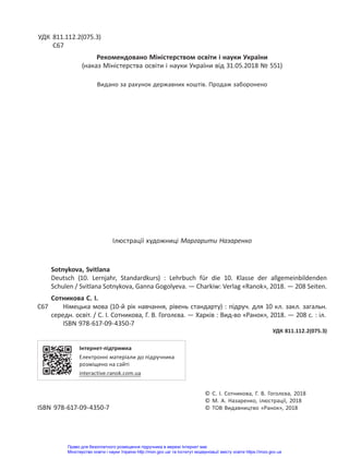 УДК 811.112.2(075.3)
С67
Рекомендовано Міністерством освіти і науки України
(наказ Міністерства освіти і науки України від 31.05.2018 № 551)
Видано за рахунок державних коштів. Продаж заборонено
Ілюстрації художниці Маргарити Назаренко
Sotnykova, Svitlana
Deutsch (10. Lernjahr, Standardkurs) : Lehrbuch für die 10. Klasse der allgemeinbildenden
Schulen / Svitlana Sotnykova, Ganna Gogolyeva. — Charkiw: Verlag «Ranok», 2018. — 208 Seiten.
Сотникова С. І.
С67 Німецька мова (10-й рік навчання, рівень стандарту) : підруч. для 10 кл. закл. загальн.
середн. освіт. / С. І. Сотникова, Г. В. Гоголєва. — Харків : Вид-во «Ранок», 2018. — 208 с. : іл.
ISBN 978-617-09-4350-7
УДК 811.112.2(075.3)
Інтернет-підтримка
Електронні матеріали до підручника
розміщено на сайті
interactive.ranok.com.ua
© С. І. Сотникова, Г. В. Гоголєва, 2018
© М. А. Назаренко, ілюстрації, 2018
ISBN 978-617-09-4350-7 © ТОВ Видавництво «Ранок», 2018
Право для безоплатного розміщення підручника в мережі Інтернет має
Міністерство освіти і науки України http://mon.gov.ua/ та Інститут модернізації змісту освіти https://imzo.gov.ua
 