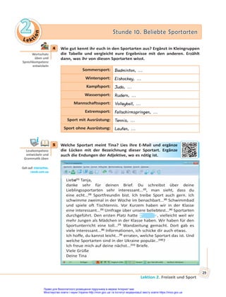 Le kt
i
o
n
2
2 Stunde 10. Beliebte Sportarten
Stunde 10. Beliebte Sportarten
Lektion 2. Freizeit und Sport
29
4 Wie gut kennt ihr euch in den Sportarten aus? Ergänzt in Kleingruppen
die Tabelle und vergleicht eure Ergebnisse mit den anderen. Erzählt
dann, was ihr von diesen Sportarten wisst.
Sommersport: Badminton, ...
Wintersport: Eishockey, ...
Kampfsport: Judo, ...
Wassersport: Rudern, ...
Mannschaftssport: Volleyball, ...
Extremsport: Fallschirmspringen, ...
Sport mit Ausrüstung: Tennis, ...
Sport ohne Ausrüstung: Laufen, ...
5 Welche Sportart meint Tina? Lies ihre E-Mail und ergänze
die Lücken mit der Bezeichnung dieser Sportart. Ergänze
auch die Endungen der Adjektive, wo es nötig ist.
Liebe(1)
Tanja,
danke sehr für deinen Brief. Du schreibst über deine
Lieblingssportarten sehr interessant...(2)
, man sieht, dass du
eine echt...(3)
Sportfreundin bist. Ich treibe Sport auch gern. Ich
schwimme zweimal in der Woche im benachbart...(4)
Schwimmbad
und spiele oft Tischtennis. Vor Kurzem haben wir in der Klasse
eine interessant...(5)
Umfrage über unsere beliebtest...(6)
Sportarten
durchgeführt. Den ersten Platz hatte , vielleicht weil wir
mehr Jungen als Mädchen in der Klasse haben. Wir haben für den
Sportunterricht eine toll...(7)
Wandzeitung gemacht. Dort gab es
viele interessant...(8)
Informationen, ich schicke dir auch etwas.
Ich hoffe, du kannst leicht...(9)
erraten, welche Sportart das ist. Und
welche Sportarten sind in der Ukraine populär...(10)
?
Ich freue mich auf deine nächst...(11)
Briefe.
Viele Grüße
Deine Tina
4
Wortschatz
üben und
Sprechkompetenz
entwickeln
5
Lesekompetenz
entwickeln und
Gramma k üben
Geh auf: interac ve.
ranok.com.ua
Mail und erg
gän
nze
Sportart. Erg
gän
nze
ötig
g ist
t.
Право для безоплатного розміщення підручника в мережі Інтернет має
Міністерство освіти і науки України http://mon.gov.ua/ та Інститут модернізації змісту освіти https://imzo.gov.ua
 