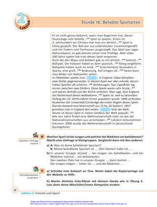 Le kt
i
o
n
2
2 Stunde 10. Beliebte Sportarten
Stunde 10. Beliebte Sportarten
Lektion 2. Freizeit und Sport
30
Es ist nicht genau bekannt, wann man begonnen hat, dieses
heutzutage sehr beliebt...(12)
Spiel zu spielen. Schon im
3. Jahrhundert vor Christus hat man ein ähnlich...(13)
Spiel in
China gespielt. Der Ball war aus Lederstücken zusammengenäht
und mit Federn und Tierhaaren ausgestopft. Das Spiel war sogar
Nationalsport, es gab damals schon eine Profiliga. Aber etwa
100 Jahre später hat man dieses Spiel vergessen.
Auch bei den Maya und Azteken gab es ein ähnlich...(14)
kultisch...(15)
Ballspiel. Die Indianer haben es dem spanisch...(16)
König vorgeführt.
Ballspiele hatten auch im antik...(17)
Griechenland, besonders in
Sparta, eine groß...(18)
Bedeutung. Auf einigen alt...(19)
Vasen kann
man Bilder von Ballspielen sehen.
Im Mittelalter spielte man in England. Dabei kämpften
zwei Dörfer gegeneinander. In diesem Spiel war alles erlaubt, darum
hatten Sportler oft schlimm...(20)
Verletzungen. Das «Spielfeld» lag
immer zwischen zwei Dörfern. Diese Spiele waren sehr brutal...(21)
und waren deshalb von der Kirche verboten. Man sagt, dass England
das Mutterland dieses weltbekannt...(22)
Spiels ist, weil es besonders
Anfang des 19. Jahrhunderts immer populärer wurde. 1848 verfassten
Studenten der Universität Cambridge die ersten Regeln dieses Spiels.
Damals bestand eine Mannschaft aus 15 bis 20 Spielern. 1857
gründete man in England den ersten klub der Welt.
Heute ist dieses Spiel in vielen Ländern der Welt populär...(23)
.
Alle vier Jahre findet eine Weltmeisterschaft statt, an der die
Nationalmannschaften aus verschieden...(24)
Ländern teilzunehmen
träumen. 2006 wurde die Weltmeisterschaft in Deutschland
durchgeführt.
6 Welcher Sport ist bei Jungen und welcher bei Mädchen am beliebtesten?
Macht eine Umfrage in Kleingruppen. Vergleicht dann mit den anderen.
a) A: Was ist deine beliebteste Sportart?
B: Meine beliebteste Sportart ist … ./Am liebsten habe ich … .
b) In unserer Gruppe ist/sind … bei Jungen am beliebtesten, und bei
Mädchen ist/sind … am beliebtesten.
Den zweiten Platz hat in unserer Gruppe …, dann kommt … .
Die Jungen mögen … lieber als …, und die Mädchen … .
7 a) Schreibe eine Antwort an Tina. Nimm dabei die Kopiervorlage auf
der Website zu Hilfe.
b) Mache ähnliche Foto-Rätsel mit deinem Handy wie in Übung 2.
Lass dann deine Mitschüler/innen Komposita erraten.
6
Sprechen: Umfrage
machen
7
Schreibkompetenz
entwickeln
Право для безоплатного розміщення підручника в мережі Інтернет має
Міністерство освіти і науки України http://mon.gov.ua/ та Інститут модернізації змісту освіти https://imzo.gov.ua
 