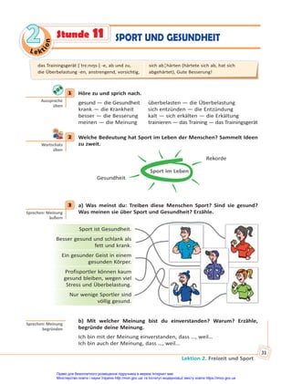Le kt
i
o
n
2
2
Lektion 2. Freizeit und Sport
31
SPORT UND GESUNDHEIT
Stunde 11
1 Höre zu und sprich nach.
gesund — die Gesundheit überbelasten — die Überbelastung
krank — die Krankheit sich entzünden — die Entzündung
besser — die Besserung kalt — sich erkälten — die Erkältung
meinen — die Meinung trainieren — das Training — das Trainingsgerät
2 Welche Bedeutung hat Sport im Leben der Menschen? Sammelt Ideen
zu zweit.
Sport im Leben
Rekorde
Gesundheit
3 a) Was meinst du: Treiben diese Menschen Sport? Sind sie gesund?
Was meinen sie über Sport und Gesundheit? Erzähle.
Sport ist Gesundheit.
Besser gesund und schlank als
fett und krank.
Ein gesunder Geist in einem
gesunden Körper.
Profisportler können kaum
gesund bleiben, wegen viel
Stress und Überbelastung.
Nur wenige Sportler sind
völlig gesund.
b) Mit welcher Meinung bist du einverstanden? Warum? Erzähle,
begründe deine Meinung.
Ich bin mit der Meinung einverstanden, dass …, weil…
Ich bin auch der Meinung, dass …, weil…
1
Aussprache
üben
2
Wortschatz
üben
3
Sprechen: Meinung
äußern
Sprechen: Meinung
begründen
das Trainingsgerät [ˈtrɛ:nıŋs-] -e, ab und zu,
die Überbelastung -en, anstrengend, vorsichtig,
sich ab¦härten (härtete sich ab, hat sich
abgehärtet), Gute Besserung!
Право для безоплатного розміщення підручника в мережі Інтернет має
Міністерство освіти і науки України http://mon.gov.ua/ та Інститут модернізації змісту освіти https://imzo.gov.ua
 
