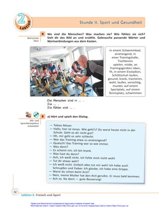 Le kt
i
o
n
2
2 Stunde 11. Sport und Gesundheit
Stunde 11. Sport und Gesundheit
Lektion 2. Freizeit und Sport
32
4 Wo sind die Menschen? Was machen sie? Wie fühlen sie sich?
Sieh dir das Bild an und erzähle. Gebrauche passende Wörter und
Wortverbindungen aus dem Kasten.
in einem Schwimmbad,
anstrengend, in
einer Trainingshalle,
Tischtennis
spielen, müde, an
Trainingsgeräten üben,
fit, in einem Eisstadion,
Schlittschuh laufen,
gesund, krank, trainieren,
wohl, laufen, vorsichtig,
munter, auf einem
Sportplatz, auf einem
Tennisplatz, schwimmen
Die Menschen sind in … .
Sie … .
Sie fühlen sich … .
5 a) Hört und spielt den Dialog.
— Tobias Moser.
— Hallo, hier ist Jonas. Wie geht’s? Du warst heute nicht in der
Schule. Geht es dir nicht gut?
— Oh, mir geht es sehr schlecht.
— War das Training etwa zu anstrengend?
— Quatsch! Das Training war so wie immer.
— Was dann?
— Es scheint mir, ich bin krank.
— Was hast du denn?
— Ach, ich weiß nicht. Ich fühle mich nicht wohl.
— Tut dir etwas weh?
— Ich weiß nicht. Einfach alles tut mir weh! Ich habe auch
Schnupfen und Fieber. Ich glaube, ich habe eine Grippe.
— Warst du schon beim Arzt?
— Nein, meine Mutter hat den Arzt gerufen. Er muss bald kommen.
— Ach so. Na dann — gute Besserung!
4
Wortschatz
üben
5
Hör- und
Sprechkompetenz
entwickeln
Право для безоплатного розміщення підручника в мережі Інтернет має
Міністерство освіти і науки України http://mon.gov.ua/ та Інститут модернізації змісту освіти https://imzo.gov.ua
 