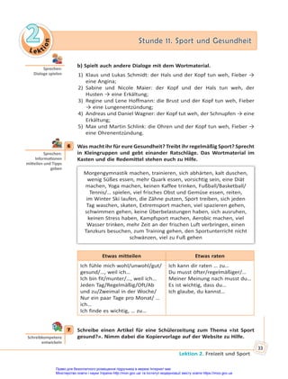 Le kt
i
o
n
2
2 Stunde 11. Sport und Gesundheit
Stunde 11. Sport und Gesundheit
Lektion 2. Freizeit und Sport
33
b) Spielt auch andere Dialoge mit dem Wortmaterial.
1) Klaus und Lukas Schmidt: der Hals und der Kopf tun weh, Fieber →
eine Angina;
2) Sabine und Nicole Maier: der Kopf und der Hals tun weh, der
Husten → eine Erkältung;
3) Regine und Lene Hoffmann: die Brust und der Kopf tun weh, Fieber
→ eine Lungenentzündung;
4) Andreas und Daniel Wagner: der Kopf tut weh, der Schnupfen → eine
Erkältung;
5) Max und Martin Schlink: die Ohren und der Kopf tun weh, Fieber →
eine Ohrenentzündung.
6 Was macht ihr für eure Gesundheit? Treibt ihr regelmäßig Sport? Sprecht
in Kleingruppen und gebt einander Ratschläge. Das Wortmaterial im
Kasten und die Redemittel stehen euch zu Hilfe.
Morgengymnastik machen, trainieren, sich abhärten, kalt duschen,
wenig Süßes essen, mehr Quark essen, vorsichtig sein, eine Diät
machen, Yoga machen, keinen Kaffee trinken, Fußball/Basketball/
Tennis/… spielen, viel frisches Obst und Gemüse essen, reiten,
im Winter Ski laufen, die Zähne putzen, Sport treiben, sich jeden
Tag waschen, skaten, Extremsport machen, viel spazieren gehen,
schwimmen gehen, keine Überbelastungen haben, sich ausruhen,
keinen Stress haben, Kampfsport machen, Aerobic machen, viel
Wasser trinken, mehr Zeit an der frischen Luft verbringen, einen
Tanzkurs besuchen, zum Training gehen, den Sportunterricht nicht
schwänzen, viel zu Fuß gehen
Etwas mitteilen Etwas raten
Ich fühle mich wohl/unwohl/gut/
gesund/…, weil ich…
Ich bin fit/munter/…, weil ich…
Jeden Tag/Regelmäßig/Oft/Ab
und zu/Zweimal in der Woche/
Nur ein paar Tage pro Monat/ …
ich…
Ich finde es wichtig, … zu…
Ich kann dir raten … zu…
Du musst öfter/regelmäßiger/…
Meiner Meinung nach musst du…
Es ist wichtig, dass du…
Ich glaube, du kannst…
7 Schreibe einen Artikel für eine Schülerzeitung zum Thema «Ist Sport
gesund?». Nimm dabei die Kopiervorlage auf der Website zu Hilfe.
Sprechen:
Dialoge spielen
6
Sprechen:
Informa onen
mi eilen und Tipps
geben
7
Schreibkompetenz
entwickeln
Право для безоплатного розміщення підручника в мережі Інтернет має
Міністерство освіти і науки України http://mon.gov.ua/ та Інститут модернізації змісту освіти https://imzo.gov.ua
 
