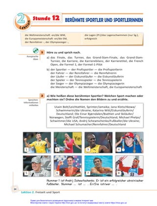 Le kt
i
o
n
2
2
Lektion 2. Freizeit und Sport
34
Stunde 12 BERÜHMTE SPORTLER UND SPORTLERINNEN
1 Höre zu und sprich nach.
a) das Finale, das Turnier, das Grand-Slam-Finale, das Grand-Slam-
Turnier, die Karriere, die Karrierebilanz, der Karrieretitel, die French
Open, die Formel 1, der Formel-1-Pilot
b) der Sportler — der Profisportler — die Profisportlerin
der Fahrer — der Rennfahrer — die Rennfahrerin
der Läufer — der Eiskunstläufer — die Eiskunstläuferin
der Spieler — der Tennisspieler — die Tennisspielerin
der Sieger — der Olympiasieger — die Olympiasiegerin
die Meisterschaft — die Weltmeisterschaft, die Europameisterschaft
2 а) Wie heißen diese berühmten Sportler? Welchen Sport machen oder
machten sie? Ordne die Namen den Bildern zu und erzähle.
Usain Bolt/Leichtathlet, Sprinter/Jamaika; Jana Klotschkowa/
Schwimmerin/die Ukraine; Katarina Witt/Eiskunstläuferin/
Deutschland; Ole Einar Bjørndalen/Biathlet und Skiläufer/
Norwegen; Steffi Graf/Tennisspielerin/Deutschland; Michael Phelps/
Schwimmer/die USA; Andrij Schewtschenko/Fußballer/die Ukraine;
Michael Schumacher/Rennfahrer/Deutschland
1
5
2
6
3
7
4
8
Nummer 1 ist Andrij Schewtschenko. Er ist ein erfolgreicher ukrainischer
Fußballer. Nummer … ist … . Er/Sie ist/war … .
1
Aussprache
üben
2
Sprechen:
Informa onen
mi eilen
die Weltmeisterschaft -en/die WM,
die Europameisterschaft -en/die EM,
der Rennfahrer -, der Olympiasieger -,
die Lagen (Pl.)/das Lagenschwimmen (nur Sg.),
erfolgreich
Право для безоплатного розміщення підручника в мережі Інтернет має
Міністерство освіти і науки України http://mon.gov.ua/ та Інститут модернізації змісту освіти https://imzo.gov.ua
 