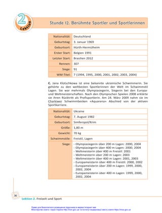 Le kt
i
o
n
2
2 Stunde 12. Berühmte Sportler und Sportlerinnen
Stunde 12. Berühmte Sportler und Sportlerinnen
Lektion 2. Freizeit und Sport
36
Nationalität: Deutschland
Geburtstag: 3. Januar 1969
Geburtsort: Hürth-Hermülheim
Erster Start: Belgien 1991
Letzter Start: Brasilien 2012
Rennen: 307
Siege: 91
WM-Titel: 7 (1994, 1995, 2000, 2001, 2002, 2003, 2004)
C. Jana Klotschkowa ist eine bekannte ukrainische Schwimmerin. Sie
gehörte zu den weltbesten Sportlerinnen der Welt im Schwimmstil
Lagen. Sie war mehrmals Olympiasiegerin, Siegerin bei den Europa-
und Weltmeisterschaften. Nach den Olympischen Spielen 2008 erklärte
sie ihren Rücktritt als Profisportlerin. Am 24. März 2009 nahm sie im
Charkiwer Schwimmbecken «Aquarena» Abschied von der aktiven
Sportkarriere.
Nationalität: Ukraine
Geburtstag: 7. August 1982
Geburtsort: Simferopol/Krim
Größe: 1,80 m
Gewicht: 70 kg
Schwimmstile: Freistil, Lagen
Siege: - Olympiasiegerin über 200 m Lagen: 2000, 2004
- Olympiasiegerin über 400 m Lagen: 2000, 2004
- Weltmeisterin über 400 m Freistil: 2001
- Weltmeisterin über 200 m Lagen: 2003
- Weltmeisterin über 400 m Lagen: 2001, 2003
- Europameisterin über 400 m Freistil: 2000, 2002
- Europameisterin über 200 m Lagen: 1999, 2000,
2002, 2004
- Europameisterin über 400 m Lagen: 1999, 2000,
2002, 2004
Право для безоплатного розміщення підручника в мережі Інтернет має
Міністерство освіти і науки України http://mon.gov.ua/ та Інститут модернізації змісту освіти https://imzo.gov.ua
 