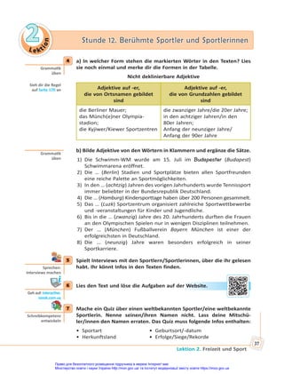 Le kt
i
o
n
2
2 Stunde 12. Berühmte Sportler und Sportlerinnen
Stunde 12. Berühmte Sportler und Sportlerinnen
Lektion 2. Freizeit und Sport
37
4 a) In welcher Form stehen die markierten Wörter in den Texten? Lies
sie noch einmal und merke dir die Formen in der Tabelle.
Nicht deklinierbare Adjektive
Adjektive auf -er,
die von Ortsnamen gebildet
sind
Adjektive auf -er,
die von Grundzahlen gebildet
sind
die Berliner Mauer;
das Münch(e)ner Olympia-
stadion;
die Kyjiwer/Kiewer Sportzentren
die zwanziger Jahre/die 20er Jahre;
in den achtziger Jahren/in den
80er Jahren;
Anfang der neunziger Jahre/
Anfang der 90er Jahre
b) Bilde Adjektive von den Wörtern in Klammern und ergänze die Sätze.
1) Die Schwimm-WM wurde am 15. Juli im Budapester (Budapest)
Schwimmarena eröffnet.
2) Die … (Berlin) Stadien und Sportplätze bieten allen Sportfreunden
eine reiche Palette an Sportmöglichkeiten.
3) In den … (achtzig) Jahren des vorigen Jahrhunderts wurde Tennissport
immer beliebter in der Bundesrepublik Deutschland.
4) Die … (Hamburg) Kindersporttage haben über 200 Personen gesammelt.
5) Das … (Luzk) Sportzentrum organisiert zahlreiche Sportwettbewerbe
und -veranstaltungen für Kinder und Jugendliche.
6) Bis in die … (zwanzig) Jahre des 20. Jahrhunderts durften die Frauen
an den Olympischen Spielen nur in wenigen Disziplinen teilnehmen.
7) Der … (München) Fußballverein Bayern München ist einer der
erfolgreichsten in Deutschland.
8) Die … (neunzig) Jahre waren besonders erfolgreich in seiner
Sportkarriere.
5 Spielt Interviews mit den Sportlern/Sportlerinnen, über die ihr gelesen
habt. Ihr könnt Infos in den Texten finden.
6 Lies den Text und löse die Aufgaben auf der Website.
7 Mache ein Quiz über einen weltbekannten Sportler/eine weltbekannte
Sportlerin. Nenne seinen/ihren Namen nicht. Lass deine Mitschü-
ler/innen den Namen erraten. Das Quiz muss folgende Infos enthalten:
• Sportart • Geburtsort/-datum
• Herkunftsland • Erfolge/Siege/Rekorde
4
Gramma k
üben
Sieh dir die Regel
auf Seite 170 an
Gramma k
üben
5
Sprechen:
Interviews machen
6
Geh auf: interac ve.
ranok.com.ua
er W
Web
bsit
te.
7
Schreibkompetenz
entwickeln
Право для безоплатного розміщення підручника в мережі Інтернет має
Міністерство освіти і науки України http://mon.gov.ua/ та Інститут модернізації змісту освіти https://imzo.gov.ua
 