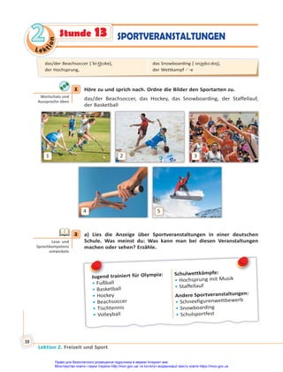 Le kt
i
o
n
2
2
Lektion 2. Freizeit und Sport
38
SPORTVERANSTALTUNGEN
Stunde 13
1 Höre zu und sprich nach. Ordne die Bilder den Sportarten zu.
das/der Beachsoccer, das Hockey, das Snowboarding, der Staffellauf,
der Basketball
1
4
2
5
3
2 a) Lies die Anzeige über Sportveranstaltungen in einer deutschen
Schule. Was meinst du: Was kann man bei diesen Veranstaltungen
machen oder sehen? Erzähle.
Jugend trainiert für Olympia:
• Fußball
• Basketball
• Hockey
• Beachsoccer
• Tischtennis
• Volleyball
Schulwettkämpfe:
• Hochsprung mit Musik
• Staffellauf
Andere Sportveranstaltungen:
• Schneefigurenwettbewerb
• Snowboarding
• Schulsportfest
J
1
Wortschatz und
Aussprache üben
2
Lese- und
Sprechkompetenz
entwickeln
das/der Beachsoccer [ˈbi:t͜ʃsɔkɐ],
der Hochsprung,
das Snowboarding [ˈsnɔ͜ʊbɔ:dıŋ],
der Wettkampf -¨-e
Право для безоплатного розміщення підручника в мережі Інтернет має
Міністерство освіти і науки України http://mon.gov.ua/ та Інститут модернізації змісту освіти https://imzo.gov.ua
 