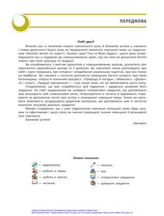 Любі друзі!
Вітаємо вас із початком нового навчального року й бажаємо успіхів у навчанні
і нових досягнень! Цього року ви продовжите вивчення німецької мови за підручни-
ком «Deutsch lernen ist super!». Головні герої Тіна та Макс будуть і цього року супро-
воджувати вас у подорожі до німецькомовних країн, під час якої ви дізнаєтеся багато
нового про їхню культуру та традиції.
Ви ознайомитеся з життям однолітків у німецькомовних країнах, дізнаєтеся про
захоплення європейської молоді та її дозвілля. Ви навчитеся також розповідати про
себе і своїх товаришів, про інтереси і вподобання українських підлітків, про їхні плани
на майбутнє. Ви зможете з легкістю розповісти німецькою багато цікавого про свою
Батьківщину. «Наука й технічний прогрес», «Природа й погода», «Живопис», «Дозвіл-
ля і спорт», «Традіції харчування» — інші цікаві теми, які ви вивчатимете цього року.
Сподіваємося, що вам сподобається цей підручник і здадуться цікавими його
завдання. На сайті видавництва ви знайдете інтерактивні завдання, що допоможуть
вам розширити свій словниковий запас, потренуватися в читанні й аудіюванні, пере-
вірити за допомогою тестів свої успіхи в опануванні німецької мови. Також ви мати-
мете можливість роздрукувати додаткові матеріали, що допоможуть вам із легкістю
виконати письмові домашні завдання.
Маємо сподівання, що з цим підручником навчання німецької мови буде ціка-
вим та ефективним і цього року ви значно покращите знання німецької й розширите
свої горизонти.
Бажаємо успіхів!
Авторки
— аудіювання;
— робота в парах;
— робота в групах;
— читання;
— письмо;
— гра;
— інтерактивні завдання;
— домашнє завдання.
Умовні позначки:
ПЕРЕДМОВА
ПЕРЕДМОВА
Право для безоплатного розміщення підручника в мережі Інтернет має
Міністерство освіти і науки України http://mon.gov.ua/ та Інститут модернізації змісту освіти https://imzo.gov.ua
 