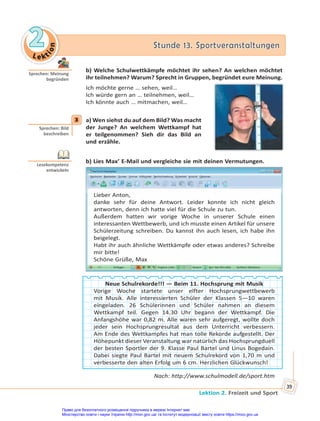 Le kt
i
o
n
2
2 Stunde 13. Sportveranstaltungen
Stunde 13. Sportveranstaltungen
Lektion 2. Freizeit und Sport
39
b) Welche Schulwettkämpfe möchtet ihr sehen? An welchen möchtet
ihr teilnehmen? Warum? Sprecht in Gruppen, begründet eure Meinung.
Ich möchte gerne … sehen, weil…
Ich würde gern an … teilnehmen, weil…
Ich könnte auch … mitmachen, weil…
3 a) Wen siehst du auf dem Bild? Was macht
der Junge? An welchem Wettkampf hat
er teilgenommen? Sieh dir das Bild an
und erzähle.
b) Lies Max’ E-Mail und vergleiche sie mit deinen Vermutungen.
Lieber Anton,
danke sehr für deine Antwort. Leider konnte ich nicht gleich
antworten, denn ich hatte viel für die Schule zu tun.
Außerdem hatten wir vorige Woche in unserer Schule einen
interessanten Wettbewerb, und ich musste einen Artikel für unsere
Schülerzeitung schreiben. Du kannst ihn auch lesen, ich habe ihn
beigelegt.
Habt ihr auch ähnliche Wettkämpfe oder etwas anderes? Schreibe
mir bitte!
Schöne Grüße, Max
Neue Schulrekorde!!! — Beim 11. Hochsprung mit Musik
Vorige Woche startete unser elfter Hochsprungwettbewerb
mit Musik. Alle interessierten Schüler der Klassen 5—10 waren
eingeladen. 26 Schülerinnen und Schüler nahmen an diesem
Wettkampf teil. Gegen 14.30 Uhr begann der Wettkampf. Die
Anfangshöhe war 0,82 m. Alle waren sehr aufgeregt, wollte doch
jeder sein Hochsprungresultat aus dem Unterricht verbessern.
Am Ende des Wettkampfes hat man tolle Rekorde aufgestellt. Der
Höhepunkt dieser Veranstaltung war natürlich das Hochsprungduell
der besten Sportler der 9. Klasse Paul Bartel und Linus Bogedain.
Dabei siegte Paul Bartel mit neuem Schulrekord von 1,70 m und
verbesserte den alten Erfolg um 6 cm. Herzlichen Glückwunsch!
Nach: http://www.schulmodell.de/sport.htm
Sprechen: Meinung
begründen
3
Sprechen: Bild
beschreiben
Lesekompetenz
entwickeln
Право для безоплатного розміщення підручника в мережі Інтернет має
Міністерство освіти і науки України http://mon.gov.ua/ та Інститут модернізації змісту освіти https://imzo.gov.ua
 