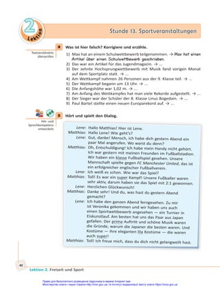 Le kt
i
o
n
2
2 Stunde 13. Sportveranstaltungen
Stunde 13. Sportveranstaltungen
Lektion 2. Freizeit und Sport
40
4 Was ist hier falsch? Korrigiere und erzähle.
1) Max hat an einem Schulwettbewerb teilgenommen. → Max hat einen
Artikel über einen Schulwettbewerb geschrieben.
2) Das war ein Artikel für das Jugendmagazin. → ...
3) Der zehnte Hochsprungwettbewerb mit Musik fand vorigen Monat
auf dem Sportplatz statt. → ...
4) Am Wettkampf nahmen 26 Personen aus der 9. Klasse teil. → ...
5) Der Wettkampf begann um 13 Uhr. → ...
6) Die Anfangshöhe war 1,02 m. → ...
7) Am Anfang des Wettkampfes hat man viele Rekorde aufgestellt. → ...
8) Der Sieger war der Schüler der 8. Klasse Linus Bogedain. → ...
9) Paul Bartel stellte einen neuen Europarekord auf. → ...
5 Hört und spielt den Dialog.
Lene: Hallo Matthias! Hier ist Lene.
Matthias: Hallo Lene! Wie geht’s?
Lene: Gut, danke! Mensch, ich habe dich gestern Abend ein
paar Mal angerufen. Wo warst du denn?
Matthias: Oh, Entschuldigung! Ich habe mein Handy nicht gehört.
Ich war gestern mit meinen Freunden im Fußballstadion.
Wir haben ein klasse Fußballspiel gesehen. Unsere
Mannschaft spielte gegen FC Manchester United, das ist
ein erfolgreicher englischer Fußballverein.
Lene: Ich weiß es schon. Wie war das Spiel?
Matthias: Toll! Es war ein super Kampf! Unsere Fußballer waren
sehr aktiv, darum haben sie das Spiel mit 2:1 gewonnen.
Lene: Herzlichen Glückwunsch!
Matthias: Danke sehr! Und du, was hast du gestern Abend
gemacht?
Lene: Ich habe den ganzen Abend ferngesehen. Zu mir
ist Veronika gekommen und wir haben uns auch
einen Sportwettbewerb angesehen — ein Turnier in
Eiskunstlauf. Am besten hat uns das Paar aus Japan
gefallen. Der prima Auftritt und schöne Musik waren
die Gründe, warum die Japaner die besten waren. Und
Kostüme — ihre eleganten lila Kostüme — die waren
auch super!
Matthias: Toll! Ich freue mich, dass du dich nicht gelangweilt hast.
4
Textverständnis
überprüfen
5
Hör- und
Sprechkompetenz
entwickeln
Право для безоплатного розміщення підручника в мережі Інтернет має
Міністерство освіти і науки України http://mon.gov.ua/ та Інститут модернізації змісту освіти https://imzo.gov.ua
 