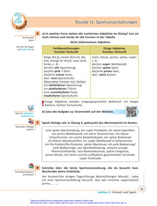 Le kt
i
o
n
2
2 Stunde 13. Sportveranstaltungen
Stunde 13. Sportveranstaltungen
Lektion 2. Freizeit und Sport
41
6 a) In welcher Form stehen die markierten Adjektive im Dialog? Lies sie
noch einmal und merke dir die Formen in der Tabelle.
Nicht deklinierbare Adjektive
Farbbezeichnungen
fremder Herkunft
Einige Adjektive
fremder Herkunft
beige [be:ʃ], creme [kre:m], lila,
oliv, orange [oˈrã:ʒə], rosa, pink,
türkis, z. B.:
der/ein oliv Sportanzug;
das/ein pink T-Shirt;
die/eine creme Hose;
die/- rosa Sportschuhe.
Alternative Formen mit -farben:
ein olivfarbener Sportanzug;
ein pinkfarbenes T-Shirt;
eine cremefarbene Hose;
rosafarbene Sportschuhe
extra, klasse, prima, spitze, super,
z. B.:
der/ein super Wettkampf;
das/ein spitze Spiel;
die/eine prima Idee;
die/- extra Kosten
!Einige Adjektive werden umgangssprachlich dekliniert: ein beiges
Kostüm, türkise Turnschuhe.
b) Löse die Aufgabe zur Grammatik auf der Website.
7 Spielt Dialoge wie in Übung 5, gebraucht das Wortmaterial im Kasten.
eine spitze Sportsendung, ein super Finalspiel, ein spitze Sportfilm,
ein prima Wettbewerb, ein extra Tennisturnier, ein klasse
Schachturnier, ein prima Basketballspiel, ein spitze Boxkampf,
ein klasse Abenteuerfilm, ein super Wettkampf in Schwimmen;
ein lila Kostüm/lila Kostüme, spitze Abenteuer, ein pink Badeanzug/
pink Badeanzüge, oliv Sportbekleidung, schwarz-orange
Mannschaftsfarbe, rosa Boxhandschuhe, spitze Ereignisse,
prima Musik, mit türkis und lila Luftballons geschmückte Turnhalle,
super Eindrücke
8 Schreibe über die letzte Sportveranstaltung, die du besucht hast.
Beschreibe deine Eindrücke.
Vor Kurzem/Vor einigen Tagen/Vorige Woche/Vorigen Monat/… habe
ich eine Sportveranstaltung besucht. Das war ein/eine super/spitze/
prima … . …
6
Gramma k
üben
Sieh dir die Regel
auf Seite 170 an
Geh auf: interac ve.
ranok.com.ua
r W
Website
e.
7
Sprechen: Dialoge
spielen
8
Schreibkompetenz
entwickeln
Право для безоплатного розміщення підручника в мережі Інтернет має
Міністерство освіти і науки України http://mon.gov.ua/ та Інститут модернізації змісту освіти https://imzo.gov.ua
 