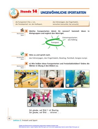 Le kt
i
o
n
2
2
Lektion 2. Freizeit und Sport
42
Stunde 14 UNGEWÖHNLICHE SPORTARTEN
1 Welche Funsportarten könnt ihr nennen? Sammelt Ideen in
Kleingruppen und ergänzt den Wort-Igel.
Funsport
Extremsportarten
wie Rafting
2 Höre zu und sprich nach.
das Fahnenjagen, das Fingerhakeln, Bowling, Paintball, Kangoo Jumps
3 a) Wie heißen diese Funsportarten und Freizeitaktivitäten? Ordne die
Wörter in Übung 2 den Bildern zu.
1
4
2
5
3
Ich glaube, auf Bild 1 ist Bowling.
Ich glaube, auf Bild ... ist/sind ... .
1
Wortschatz
üben
2
Aussprache
üben
3
Wortschatz
üben
die Funsportart [ˈfan…] -en,
die Trendsportart -en, der Kraftsport,
das Fahnenjagen, das Fingerhakeln,
versuchen (versuchte, hat versucht)
Право для безоплатного розміщення підручника в мережі Інтернет має
Міністерство освіти і науки України http://mon.gov.ua/ та Інститут модернізації змісту освіти https://imzo.gov.ua
 
