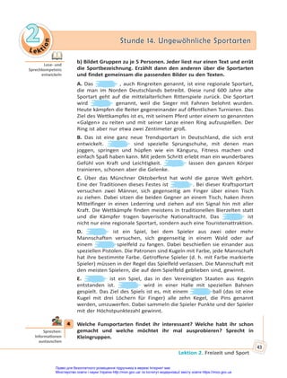 Le kt
i
o
n
2
2 Stunde 14. Ungewöhnliche Sportarten
Stunde 14. Ungewöhnliche Sportarten
Lektion 2. Freizeit und Sport
43
b) Bildet Gruppen zu je 5 Personen. Jeder liest nur einen Text und errät
die Sportbezeichnung. Erzählt dann den anderen über die Sportarten
und findet gemeinsam die passenden Bilder zu den Texten.
A. Das , auch Ringreiten genannt, ist eine regionale Sportart,
die man im Norden Deutschlands betreibt. Diese rund 600 Jahre alte
Sportart geht auf die mittelalterlichen Ritterspiele zurück. Die Sportart
wird genannt, weil die Sieger mit Fahnen belohnt wurden.
Heute kämpfen die Reiter gegeneinander auf öffentlichen Turnieren. Das
Ziel des Wettkampfes ist es, mit seinem Pferd unter einem so genannten
«Galgen» zu reiten und mit seiner Lanze einen Ring aufzuspießen. Der
Ring ist aber nur etwa zwei Zentimeter groß.
B. Das ist eine ganz neue Trendsportart in Deutschland, die sich erst
entwickelt. sind spezielle Sprungschuhe, mit denen man
joggen, springen und hüpfen wie ein Känguru, Fitness machen und
einfach Spaß haben kann. Mit jedem Schritt erlebt man ein wunderbares
Gefühl von Kraft und Leichtigkeit. lassen den ganzen Körper
trainieren, schonen aber die Gelenke.
C. Über das Münchner Oktoberfest hat wohl die ganze Welt gehört.
Eine der Traditionen dieses Festes ist . Bei dieser Kraftsportart
versuchen zwei Männer, sich gegenseitig am Finger über einen Tisch
zu ziehen. Dabei sitzen die beiden Gegner an einem Tisch, haken ihren
Mittelfinger in einen Lederring und ziehen auf ein Signal hin mit aller
Kraft. Die Wettkämpfe finden meistens in traditionellen Bierzelten statt
und die Kämpfer tragen bayerische Nationaltracht. Das ist
nicht nur eine regionale Sportart, sondern auch eine Touristenattraktion.
D. ist ein Spiel, bei dem Spieler aus zwei oder mehr
Mannschaften versuchen, sich gegenseitig in einem Wald oder auf
einem spielfeld zu fangen. Dabei beschießen sie einander aus
speziellen Pistolen. Die Patronen sind Kugeln mit Farbe, jede Mannschaft
hat ihre bestimmte Farbe. Getroffene Spieler (d. h. mit Farbe markierte
Spieler) müssen in der Regel das Spielfeld verlassen. Die Mannschaft mit
den meisten Spielern, die auf dem Spielfeld geblieben sind, gewinnt.
E. ist ein Spiel, das in den Vereinigten Staaten aus Kegeln
entstanden ist. wird in einer Halle mit speziellen Bahnen
gespielt. Das Ziel des Spiels ist es, mit einem ball (das ist eine
Kugel mit drei Löchern für Finger) alle zehn Kegel, die Pins genannt
werden, umzuwerfen. Dabei sammeln die Spieler Punkte und der Spieler
mit der Höchstpunktezahl gewinnt.
4 Welche Funsportarten findet ihr interessant? Welche habt ihr schon
gemacht und welche möchtet ihr mal ausprobieren? Sprecht in
Kleingruppen.
Lese- und
Sprechkompetenz
entwickeln
4
Sprechen:
Informa onen
austauschen
Право для безоплатного розміщення підручника в мережі Інтернет має
Міністерство освіти і науки України http://mon.gov.ua/ та Інститут модернізації змісту освіти https://imzo.gov.ua
 