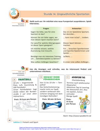 Le kt
i
o
n
2
2 Stunde 14. Ungewöhnliche Sportarten
Stunde 14. Ungewöhnliche Sportarten
Lektion 2. Freizeit und Sport
44
5 Stellt euch vor: Ihr möchtet eine neue Funsportart ausprobieren. Spielt
Interviews.
Fragen Antworten
Sagen Sie bitte, was für eine
Sportart ist das?
Das ist ein Spiel/eine Sportart,
bei dem/der...
Können Sie mir bitte sagen, wo
man diesen Sport machen kann?
... kann man in/auf ... treiben.
Für wen/Für welche Altersgruppen
ist dieser Sport geeignet?
Diesen Sport können ...
machen.
Ich möchte wissen, welche
Ausrüstung man braucht.
Für ... brauchen Sportlerinnen
und Sportler/Spielerinnen und
Spieler ... .
Benötigt man ein intensives Training,
um ... betreiben/spielen zu können?
Ja/Nein, ...
Was sollten Anfänger beachten? In erster Linie sollten Anfänger...
6 Lies die Anzeigen und schreibe, was du interessant findest und
unternehmen möchtest.
SEGWAY OHNE
FÜHRERSCHEIN
Von 11 bis 19 Uhr — Tem-
pelhof
Das Sicherheitstraining
macht nicht nur Spaß,
sondern verbessert den
sicheren Umgang mit dem
trendigen Stehroller!
Preis: 30 min 10 Euro
B
PAINTBALL
PAINTBALL
10 Uhr — Angermünde
Platz, Luft, Ausrüstung &
500 Paintballs!
Unser Paintballplatz liegt
direkt neben der Bundes-
straße 2 auf einer alten
Hühnerfarm.
Preis: 35 Euro pro Person
A
ADVENTURE TAG
Charlottenburg
Termine nach telefonischer
Absprache!
Adventure Tag ist Lasertag
der klassischen Art. Also
mit Spielen, Action
und jeder
Menge Spaß!
Preis:
15 Euro
pro Person
C
Nach: http://www.ispodberlin.de
5
Sprechen:
Interviews machen
6
Lese- und
Schreibkompetenz
entwickeln
Право для безоплатного розміщення підручника в мережі Інтернет має
Міністерство освіти і науки України http://mon.gov.ua/ та Інститут модернізації змісту освіти https://imzo.gov.ua
 