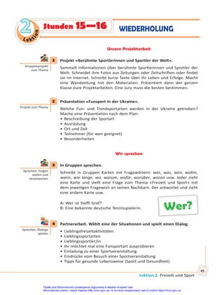 Lektion 2. Freizeit und Sport
45
Le kt
i
o
n
2
2 WIEDERHOLUNG
Stunden 15—16
Unsere Projektarbeit
1 Projekt «Berühmte Sportlerinnen und Sportler der Welt».
Sammelt Informationen über berühmte Sportlerinnen und Sportler der
Welt: Schneidet ihre Fotos aus Zeitungen oder Zeitschriften oder findet
sie im Internet. Schreibt kurze Texte über ihr Leben und Erfolge. Macht
eine Wandzeitung mit den Materialien. Präsentiert dann der ganzen
Klasse eure Projektarbeiten. Eine Jury muss die besten bestimmen.
2 Präsentation «Funsport in der Ukraine».
Welche Fun- und Trendsportarten werden in der Ukraine getrieben?
Mache eine Präsentation nach dem Plan:
• Beschreibung der Sportart
• Ausrüstung
• Ort und Zeit
• Teilnehmer (für wen geeignet)
• Besonderheiten
Wir sprechen
3 In Gruppen sprechen.
Schreibt in Gruppen Karten mit Fragewörtern: wer, was, wen, wohin,
wann, wie lange, wo, warum, wofür, worüber, woran usw. Jeder zieht
eine Karte und stellt eine Frage zum Thema «Freizeit und Sport» mit
dem jeweiligen Fragewort an seinen Nachbarn. Der antwortet und zieht
eine andere Karte usw.
A: Wer ist Steffi Graf?
B: Eine bekannte deutsche Tennisspielerin.
4 Partnerarbeit. Wählt eine der Situationen und spielt einen Dialog.
• Lieblingsfreizeitaktivitäten
• Lieblingssportarten
• Lieblingssportler/in
• Ihr möchtet mal eine Funsportart ausprobieren
• Einladung zu einer Sportveranstaltung
• Eindrücke vom Besuch einer Sportveranstaltung
• Tipps für gesunde Lebensweise (Sport und Gesundheit)
1
Gruppenprojekt
zum Thema
2
Projekt zum Thema
3
Sprechen: Fragen
stellen und
beantworten
Wer?
4
Sprechen: Dialoge
spielen
Право для безоплатного розміщення підручника в мережі Інтернет має
Міністерство освіти і науки України http://mon.gov.ua/ та Інститут модернізації змісту освіти https://imzo.gov.ua
 