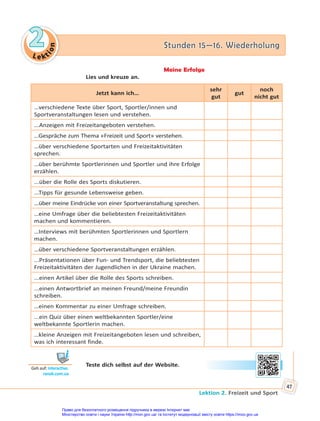 Le kt
i
o
n
2
2 Stunden 15—16. Wiederholung
Stunden 15—16. Wiederholung
Lektion 2. Freizeit und Sport
47
Meine Erfolge
Lies und kreuze an.
Jetzt kann ich…
sehr
gut
gut
noch
nicht gut
…verschiedene Texte über Sport, Sportler/innen und
Sportveranstaltungen lesen und verstehen.
...Anzeigen mit Freizeitangeboten verstehen.
…Gespräche zum Thema «Freizeit und Sport» verstehen.
…über verschiedene Sportarten und Freizeitaktivitäten
sprechen.
…über berühmte Sportlerinnen und Sportler und ihre Erfolge
erzählen.
...über die Rolle des Sports diskutieren.
...Tipps für gesunde Lebensweise geben.
...über meine Eindrücke von einer Sportveranstaltung sprechen.
…eine Umfrage über die beliebtesten Freizeitaktivitäten
machen und kommentieren.
…Interviews mit berühmten Sportlerinnen und Sportlern
machen.
…über verschiedene Sportveranstaltungen erzählen.
...Präsentationen über Fun- und Trendsport, die beliebtesten
Freizeitaktivitäten der Jugendlichen in der Ukraine machen.
...einen Artikel über die Rolle des Sports schreiben.
...einen Antwortbrief an meinen Freund/meine Freundin
schreiben.
…einen Kommentar zu einer Umfrage schreiben.
...ein Quiz über einen weltbekannten Sportler/eine
weltbekannte Sportlerin machen.
…kleine Anzeigen mit Freizeitangeboten lesen und schreiben,
was ich interessant finde.
Teste dich selbst auf der Website.
Geh auf: interac ve.
ranok.com.ua
Право для безоплатного розміщення підручника в мережі Інтернет має
Міністерство освіти і науки України http://mon.gov.ua/ та Інститут модернізації змісту освіти https://imzo.gov.ua
 