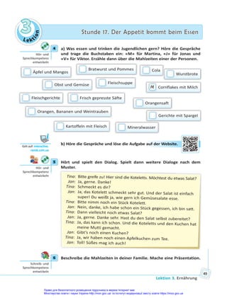 Le kt
i
o
n
3
3 Stunde 17. Der Appetit kommt beim Essen
Stunde 17. Der Appetit kommt beim Essen
Lektion 3. Ernährung
49
4 a) Was essen und trinken die Jugendlichen gern? Höre die Gespräche
und trage die Buchstaben ein: «M» für Martina, «J» für Jonas und
«V» für Viktor. Erzähle dann über die Mahlzeiten einer der Personen.
Äpfel und Mangos
Fleischsuppe
Obst und Gemüse
Bratwurst und Pommes
Frisch gepresste Säfte
Orangen, Bananen und Weintrauben
Cola
Gerichte mit Spargel
Orangensaft
M Cornflakes mit Milch
Kartoffeln mit Fleisch
Wurstbrote
Fleischgerichte
Mineralwasser
b) Höre die Gespräche und löse die Aufgabe auf der Website.
5 Hört und spielt den Dialog. Spielt dann weitere Dialoge nach dem
Muster.
Tina: Bitte greife zu! Hier sind die Koteletts. Möchtest du etwas Salat?
Jan: Ja, gerne. Danke!
Tina: Schmeckt es dir?
Jan: Ja, das Kotelett schmeckt sehr gut. Und der Salat ist einfach
super! Du weißt ja, wie gern ich Gemüsesalate esse.
Tina: Bitte nimm noch ein Stück Kotelett.
Jan: Nein, danke, ich habe schon ein Stück gegessen, ich bin satt.
Tina: Dann vielleicht noch etwas Salat?
Jan: Ja, gerne. Danke sehr. Hast du den Salat selbst zubereitet?
Tina: Ja, das kann ich schon. Und die Koteletts und den Kuchen hat
meine Mutti gemacht.
Jan: Gibt’s noch einen Kuchen?
Tina: Ja, wir haben noch einen Apfelkuchen zum Tee.
Jan: Toll! Süßes mag ich auch!
6 Beschreibe die Mahlzeiten in deiner Familie. Mache eine Präsentation.
4
Hör- und
Sprechkompetenz
entwickeln
Geh auf: interac ve.
ranok.com.ua
au
uf de
er W
Website.
5
Hör- und
Sprechkompetenz
entwickeln
6
Schreib- und
Sprechkompetenz
entwickeln
Право для безоплатного розміщення підручника в мережі Інтернет має
Міністерство освіти і науки України http://mon.gov.ua/ та Інститут модернізації змісту освіти https://imzo.gov.ua
 