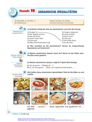 Le kt
i
o
n
3
3
Lektion 3. Ernährung
50
UKRAINISCHE SPEZIALITÄTEN
Stunde 18
1 a) Verbinde richtig die Teile der Sprichwörter und höre die Lösung.
1) Hunger ist A) Sorgen vergessen.
2) Der Appetit kommt B) nicht streiten.
3) Wie der Koch, C) beim Essen.
4) Gutes Essen lässt D) alles gut.
5) Essen gut, E) der beste Koch.
6) Über Geschmack lässt sich F) so der Brei.
b) Wie verstehst du die Sprichwörter? Kennst du entsprechende
Äquivalente auf Ukrainisch?
2 a) Welche ukrainischen Speisen kennt ihr? Nennt sie der Reihe nach.
Der/Die Letzte gewinnt.
b) Welche ukrainischen Speisen mögt ihr? Spielt Mini-Dialoge.
A: Isst du gerne …?/Magst du …?
B: Ja, ich esse gerne … ./Nein, ich mag keinen/keine/kein … .
3 Wie heißen diese ukrainischen Spezialitäten? Sieh dir die Bilder an und
erzähle.
1
5
2
6
3
7
4
8
Auf Bild … ist/sind … . Diese Spezialität wird gewöhnlich mit …
gegessen.
1
Wortschatz und
Aussprache üben
2
Sprechen: Informa-
onen mi eilen
Sprechen:
Informa onen
austauschen
3
Sprechen: Bilder
beschreiben
die Spezialität -en, die Sülze -n,
der Pfannkuchen -,
erhitzen (erhitzte, hat erhitzt),
verrühren (verrührte, hat verrührt)
Право для безоплатного розміщення підручника в мережі Інтернет має
Міністерство освіти і науки України http://mon.gov.ua/ та Інститут модернізації змісту освіти https://imzo.gov.ua
 