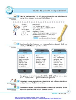 Le kt
i
o
n
3
3 Stunde 18. Ukrainische Spezialitäten
Stunde 18. Ukrainische Spezialitäten
Lektion 3. Ernährung
51
4 Welche Speise ist das? Lies das Rezept und ergänze die Speisebezeich-
nung. Finde das dazu passende Bild in Übung 3.
Zutaten:
1 l Milch
4 Eier
500 g Mehl
1,5 EL Zucker
2 EL Öl
0,5 TL Salz
Zubereitung:
• Eier mit Zucker verrühren
• Mehl dazugeben und 2 Glas Milch
dazugießen
• alles glatt rühren
• salzen, Öl dazugeben, gut vermischen
• die Pfanne erhitzen und mit etwas
Öl/Schmalz einfetten
• von beiden Seiten backen
n
5 In diesen Familien hat man vor etwas zu kochen. Lies die SMS und
errate, welche Speisen gemeint werden.
Mama
Veronika,
kauf bitte 1kg
Mehl, 1 l Milch,
10 Eier und
500 g Quark.
Ich habe vor …
zu backen.
1
Jana
Paul,
ich brauche
Möhren, Rüben,
Zwiebeln und
Kartoffeln für
… . Kauf bitte!
2
Vati
Christine,
kauf bitte einen
Kohlkopf, 600 g
Rindfleisch
und Reis. Ich
möchte heute
… zubereiten.
3
Ich glaube, in der ersten/zweiten/dritten SMS geht es um …, denn
mit … wird/werden … gekocht/zubereitet/gebacken.
6 Schreibt in Kleingruppen ähnliche SMS-Rätsel wie in Übung 5 und lasst
andere Gruppen die Speisen erraten.
7 Schreibe das Rezept deiner beliebtesten ukrainischen Spezialität. Nimm
dabei die Kopiervorlage auf der Website zu Hilfe.
4
Lesekompetenz
entwickeln
5
Lesekompetenz
entwickeln
6
Schreibkompetenz
entwickeln
7
Schreibkompetenz
entwickeln
Право для безоплатного розміщення підручника в мережі Інтернет має
Міністерство освіти і науки України http://mon.gov.ua/ та Інститут модернізації змісту освіти https://imzo.gov.ua
 