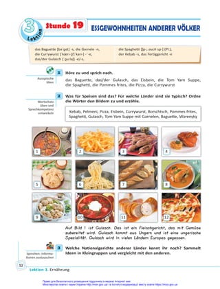 Le kt
i
o
n
3
3
Lektion 3. Ernährung
52
ESSGEWOHNHEITEN ANDERER VÖLKER
Stunde 19
1 Höre zu und sprich nach.
das Baguette, das/der Gulasch, das Eisbein, die Tom Yam Suppe,
die Spaghetti, die Pommes frites, die Pizza, die Currywurst
2 Was für Speisen sind das? Für welche Länder sind sie typisch? Ordne
die Wörter den Bildern zu und erzähle.
Kebab, Pelmeni, Pizza, Eisbein, Currywurst, Borschtsch, Pommes frites,
Spaghetti, Gulasch, Tom Yam Suppe mit Garnelen, Baguette, Warenyky
1
5
9
2
6
10
3
7
11
4
8
12
Auf Bild 1 ist Gulasch. Das ist ein Fleischgericht, das mit Gemüse
zubereitet wird. Gulasch kommt aus Ungarn und ist eine ungarische
Spezialität. Gulasch wird in vielen Ländern Europas gegessen.
3 Welche Nationalgerichte anderer Länder kennt ihr noch? Sammelt
Ideen in Kleingruppen und vergleicht mit den anderen.
1
Aussprache
üben
2
Wortschatz
üben und
Sprechkompetenz
entwickeln
3
Sprechen: Informa-
onen austauschen
das Baguette [baˈɡɛt] -s, die Garnele -n,
die Currywurst [ˈkœrı-]/[ˈkarı-] -¨-e,
das/der Gulasch [ˈɡu:laʃ] -e/-s,
die Spaghetti [ʃp-; auch sp-] (Pl.),
der Kebab -s, das Fertiggericht -e
Право для безоплатного розміщення підручника в мережі Інтернет має
Міністерство освіти і науки України http://mon.gov.ua/ та Інститут модернізації змісту освіти https://imzo.gov.ua
 