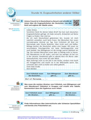 Le kt
i
o
n
3
3 Stunde 19. Essgewohnheiten anderer Völker
Stunde 19. Essgewohnheiten anderer Völker
Lektion 3. Ernährung
53
4 Antons Freund ist in Deutschland zu Besuch und schreibt an
Anton über die Essgewohnheiten der Deutschen. Lies den
Brief und ergänze die Tabelle unten.
Lieber Anton,
herzlichen Dank für deinen lieben Brief! Du hast nach deutschen
Essgewohnheiten gefragt. Ich habe versucht, Antworten auf deine
Fragen zu finden. Hier sind sie.
Als ich nach Deutschland gekommen bin, musste ich mich
natürlich umstellen, auch beim Essen. Die Menschen hier essen
normalerweise dreimal am Tag. Zum Frühstück oft Brot mit
Marmelade oder frische Brötchen. Man trinkt auch viel Kaffee.
Mittags kochen die Deutschen selten eine Suppe. Oft essen sie
verschiedene Fleischgerichte mit Salat, Gemüsegerichte sind
auch beliebt. Das Mittagessen ist die einzige warme Mahlzeit am
Tag. Die meisten Menschen essen aber zu Mittag nicht zu Hause.
Das Abendessen ist oft «kalt», und man isst weniger als bei uns
in der Ukraine. Gewöhnlich gibt es abends Brot mit Wurst- oder
Käseaufschnitt, man trinkt Tee oder Milch.
Man verbringt nicht so viel Zeit in der Küche, sondern man kauft
oft Fertiggerichte und macht sie in der Mikrowelle warm. Das
schmeckt aber nicht so lecker wie selbst gekocht.
Viele liebe Grüße
Dein Bohdan
Zum Frühstück essen
die Deutschen…
Zum Mittagessen
gibt es…
Zum Abendessen
gibt es…
Brot mit Marmelade, … … …
5 Was essen die meisten Ukrainer zum Frühstück, zum Mittagessen und
zum Abendessen? Diskutiert in Gruppen und erstellt eine Tabelle.
Kommentiert dann die Ergebnisse eurer Arbeit.
Zum Frühstück essen
die Ukrainer…
Zum Mittagessen
gibt es…
Abends essen
die Ukrainer…
… … …
6 Finde Informationen über österreichische oder Schweizer Spezialitäten
und bereite eine Präsentation vor.
4
Lesekompetenz
entwickeln
Geh auf: interac ve.
ranok.com.ua
h un
nd sch
hrei
ibt an
utsc
chen. Lies
s d
den
5
Sprechen:
Informa onen
kommen eren
6
Schreib- und
Sprechkompetenz
entwickeln
Право для безоплатного розміщення підручника в мережі Інтернет має
Міністерство освіти і науки України http://mon.gov.ua/ та Інститут модернізації змісту освіти https://imzo.gov.ua
 