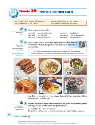 Le kt
i
o
n
3
3
Lektion 3. Ernährung
54
TYPISCH DEUTSCH ESSEN
Stunde 20
1 Höre zu und sprich nach.
der Salat — der Kartoffelsalat das Bein — das Eisbein
der Topf — der Eintopf die Wurst — die Rostbratwurst
die Torte — die Kirschtorte der Kohl — der Weißkohl
2 Wie heißen diese deutschen Spezialitäten? Was braucht
man für ihre Zubereitung? Ordne die Wörter den Bildern zu
und erzähle.
Pichelsteiner Eintopf, Eisbein mit Sauerkraut, Nürnberger
Rostbratwürste, Schwarzwälder Kirschtorte, Kartoffelsalat, Brezel
1
4
2
5
3
6
Auf Bild … ist/sind … . Um diese Spezialität der deutschen Küche
zuzubereiten, braucht man … .
3 Welche deutschen Spezialitäten möchtet ihr gerne probieren? Sprecht
in Gruppen und erzählt dann der ganzen Klasse.
A: Möchtest du … mal probieren?
B: Ja, ich möchte gerne … probieren./Nein, ich würde lieber … essen.
1
Aussprache
üben
2
Wortschatz
üben und
Sprechkompetenz
entwickeln
Geh auf: interac ve.
ranok.com.ua
en? W
Was bra
auc
cht
er d
den
n Bi
ilde
ern zu
3
Sprechen:
Informa onen
austauschen
der Eintopf -¨-e (Pl. selten), das Gewürz -e,
die Paprikaschote -n, die Lage -n,
das Lammfleisch (nur Sg.), der Deckel -,
schichtweise, garen (garte, hat gegart)
Право для безоплатного розміщення підручника в мережі Інтернет має
Міністерство освіти і науки України http://mon.gov.ua/ та Інститут модернізації змісту освіти https://imzo.gov.ua
 
