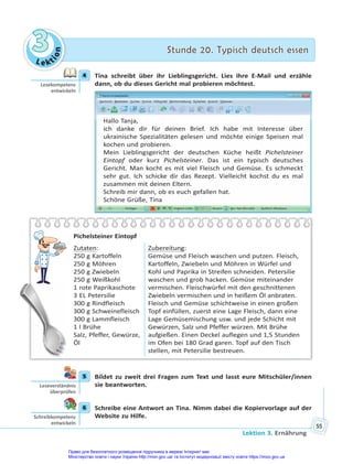 Le kt
i
o
n
3
3 Stunde 20. Typisch deutsch essen
Stunde 20. Typisch deutsch essen
Lektion 3. Ernährung
55
4 Tina schreibt über ihr Lieblingsgericht. Lies ihre E-Mail und erzähle
dann, ob du dieses Gericht mal probieren möchtest.
Hallo Tanja,
ich danke dir für deinen Brief. Ich habe mit Interesse über
ukrainische Spezialitäten gelesen und möchte einige Speisen mal
kochen und probieren.
Mein Lieblingsgericht der deutschen Küche heißt Pichelsteiner
Eintopf oder kurz Pichelsteiner. Das ist ein typisch deutsches
Gericht. Man kocht es mit viel Fleisch und Gemüse. Es schmeckt
sehr gut. Ich schicke dir das Rezept. Vielleicht kochst du es mal
zusammen mit deinen Eltern.
Schreib mir dann, ob es euch gefallen hat.
Schöne Grüße, Tina
Pichelsteiner Eintopf
Zutaten:
250 g Kartoffeln
250 g Möhren
250 g Zwiebeln
250 g Weißkohl
1 rote Paprikaschote
3 EL Petersilie
300 g Rindfleisch
300 g Schweinefleisch
300 g Lammfleisch
1 l Brühe
Salz, Pfeffer, Gewürze,
Öl
Zubereitung:
Gemüse und Fleisch waschen und putzen. Fleisch,
Kartoffeln, Zwiebeln und Möhren in Würfel und
Kohl und Paprika in Streifen schneiden. Petersilie
waschen und grob hacken. Gemüse miteinander
vermischen. Fleischwürfel mit den geschnittenen
Zwiebeln vermischen und in heißem Öl anbraten.
Fleisch und Gemüse schichtweise in einen großen
Topf einfüllen, zuerst eine Lage Fleisch, dann eine
Lage Gemüsemischung usw. und jede Schicht mit
Gewürzen, Salz und Pfeffer würzen. Mit Brühe
aufgießen. Einen Deckel auflegen und 1,5 Stunden
im Ofen bei 180 Grad garen. Topf auf den Tisch
stellen, mit Petersilie bestreuen.
5 Bildet zu zweit drei Fragen zum Text und lasst eure Mitschüler/innen
sie beantworten.
6 Schreibe eine Antwort an Tina. Nimm dabei die Kopiervorlage auf der
Website zu Hilfe.
4
Lesekompetenz
entwickeln
5
Leseverständnis
überprüfen
6
Schreibkompetenz
entwickeln
Право для безоплатного розміщення підручника в мережі Інтернет має
Міністерство освіти і науки України http://mon.gov.ua/ та Інститут модернізації змісту освіти https://imzo.gov.ua
 