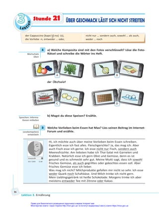 Le kt
i
o
n
3
3
Lektion 3. Ernährung
56
ÜBER GESCHMACK LÄSST SICH NICHT STREITEN
Stunde 21
1 a) Welche Komposita sind mit den Fotos verschlüsselt? Löse die Foto-
Rätsel und schreibe die Wörter ins Heft.
A B
der Obstsalat
C D
b) Magst du diese Speisen? Erzähle.
2 Welche Vorlieben beim Essen hat Max? Lies seinen Beitrag im Internet-
Forum und erzähle.
Userprofil
05.11 2018 12.40
Hi, ich möchte auch über meine Vorlieben beim Essen schreiben.
Eigentlich esse ich fast alles. Fleischgerichte? Ja, das mag ich. Aber
auch Fisch esse ich gerne. Ich esse nicht nur Fisch, sondern auch
Meeresfrüchte. Am liebsten habe ich Thai-Salat mit Garnelen und
Krabben. Natürlich esse ich gern Obst und Gemüse, denn es ist
gesund und es schmeckt sehr gut. Meine Mutti sagt, dass ich sowohl
frisches Gemüse, als auch gegrilltes oder gekochtes essen soll. Aber
frisches Gemüse esse ich lieber.
Was mag ich nicht? Milchprodukte gefallen mir nicht so sehr. Ich esse
weder Quark noch Schafskäse. Und Milch trinke ich nicht gern.
Mein Lieblingsgetränk ist heiße Schokolade. Morgens trinke ich aber
meistens entweder Tee mit Zitrone oder Kakao.
1
Wortschatz
üben
Sprechen: Informa-
onen mi eilen
2
Lesekompetenz
entwickeln
der Cappuccino [kapʊˈt͜ʃi:no] -(s),
die Vorliebe -n, entweder … oder,
nicht nur … sondern auch, sowohl … als auch,
weder … noch
Право для безоплатного розміщення підручника в мережі Інтернет має
Міністерство освіти і науки України http://mon.gov.ua/ та Інститут модернізації змісту освіти https://imzo.gov.ua
 