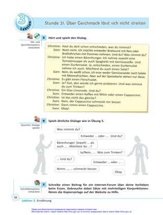 Le kt
i
o
n
3
3 Stunde 21. Über Geschmack lässt sich nicht streiten
Stunde 21. Über Geschmack lässt sich nicht streiten
Lektion 3. Ernährung
58
5 Hört und spielt den Dialog.
Christine: Hast du dich schon entschieden, was du nimmst?
Sven: Noch nicht. Ich möchte entweder Bratwurst mit Reis oder
Brathähnchen mit Pommes nehmen. Und du? Was nimmst du?
Christine: Ich habe einen Bärenhunger. Ich nehme sowohl eine
Tomatensuppe als auch Spaghetti mit Gemüsesoße. Und
einen Gurkensalat. Ja, entschieden, einen Gurkensalat
nehme ich auch. Möchtest du auch einen Salat?
Sven: Nein, du weißt schon, ich esse weder Gemüsesalate noch Salate
mit Meeresfrüchten. Aber auf der Speisekarte stehen nur diese.
Christine: Es gibt einen Fleischsalat.
Sven: Ja? Gut, den würde ich gerne probieren. Und was nimmst
du zum Trinken?
Christine: Ein Glas Limonade. Und du?
Sven: Entweder einen Kaffee mit Milch oder einen Cappuccino.
Christine: Ist das nicht das gleiche?
Sven: Nein, der Cappuccino schmeckt mir besser.
Christine: Dann nimm einen Cappuccino.
Sven: Okay!
6 Spielt ähnliche Dialoge wie in Übung 5.
Was nimmst du?
Bärenhunger. Sowohl … als
auch … . Möchtest du …?
… Und du?
Nimm …, … schmeckt besser.
Entweder … oder … . Und du?
Ja/Nein, … . Was zum Trinken?
Entweder … oder … .
Okay.
A
A B
B
7 Schreibe einen Beitrag für ein Internet-Forum über deine Vorlieben
beim Essen. Gebrauche dabei Sätze mit mehrteiligen Konjunktionen.
Nimm die Kopiervorlage auf der Website zu Hilfe.
5
Hör- und
Sprechkompetenz
entwickeln
6
Sprechen: Dialoge
spielen
7
Schreibkompetenz
entwickeln
Право для безоплатного розміщення підручника в мережі Інтернет має
Міністерство освіти і науки України http://mon.gov.ua/ та Інститут модернізації змісту освіти https://imzo.gov.ua
 