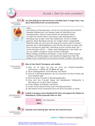 Le kt
i
o
n
1
1 Stunde 1. Darf ich mich vorstellen?
Stunde 1. Darf ich mich vorstellen?
Lektion 1. Meine vertraute Umgebung
5
4 Lies den Beitrag im Internet-Forum und bilde dann 5 Fragen dazu. Lass
deine Mitschüler/innen sie beantworten.
Userprofil
03.09 2018 17.10
Hallo,
mein Name ist Elisa Baumann. Ich bin 15 und besuche die Friedrich-
Staedtler-Mittelschule. Am liebsten habe ich Geschichte und
Fremdsprachen, weil mir diese Fächer am leichtesten fallen.
Ich lebe mit meinen Eltern und meinen zwei Geschwistern in
Nürnberg. Das ist aber nicht mein Geburtsort. Ich bin in Alfeld
geboren. Nach Nürnberg sind wir vor einigen Jahren umgesiedelt.
Natürlich habe ich mich eine Zeit lang nach meinen alten Freunden
gesehnt, die in Alfeld geblieben sind. Mit der Zeit habe ich aber viele
neue Freunde hier gefunden. Nürnberg ist eine schöne Stadt. Wir —
meine Freunde und ich — haben viele Lieblingsorte in der Stadt, wo
wir uns treffen und gerne unsere Freizeit verbringen.
Meine Hobbys sind Musik und Reisen. In den Ferien mache ich gern
Ausflüge und Wanderungen und erkunde die Gegend per Rad. Die
letzten Ferien verbrachte ich mit meiner Familie in Italien. Das war toll!
5 Was ist hier falsch? Korrigiere und erzähle.
1) Elisa ist 16 Jahre alt und sie lernt am Friedrich-Staedtler-
Gymnasium. → Elisa ist 15 Jahre alt und…
2) Elisas Lieblingsfächer sind Erdkunde und Physik.
3) Elisa ist in Nürnberg geboren, wo sie zusammen mit ihrer Familie seit
ihrer Kindheit lebt.
4) Elisa hat keine Freunde in Nürnberg gefunden.
5) Elisa und ihre Freunde haben die beliebtesten Treffpunkte in
Nürnberg, wo sie gern Sport treiben.
6) Elisas Hobbys sind Malen und Musik.
7) In den Ferien besucht Elisa einen Fremdsprachenkurs.
8) Die letzten Ferien verbrachte Elisa mit ihren Freunden in Irland.
6 Erstellt in Gruppen einen Steckbrief für Elisa und ergänzt die Tabelle im
Arbeitsbuch. Findet passende Infos im Text.
Name: Elisa Baumann
Alter: ...
7 Schreibe einen Beitrag über dich für das Internet-Forum.
4
Lesekompetenz
entwickeln
5
Textverständnis
überprüfen
6
Schreibkompetenz
entwickeln
7
Schreibkompetenz
entwickeln
Право для безоплатного розміщення підручника в мережі Інтернет має
Міністерство освіти і науки України http://mon.gov.ua/ та Інститут модернізації змісту освіти https://imzo.gov.ua
 