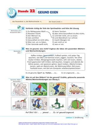 Le kt
i
o
n
3
3
Lektion 3. Ernährung
59
GESUND ESSEN
Stunde 22
1 Verbinde richtig die Teile der Sprichwörter und höre die Lösung.
1) Zu Mittag gutes Mahl A) leere Taschen.
2) Naschen macht B) aber ohne Gesundheit ist alles nichts.
3) Der Mensch ist, C) und lebt nicht, um zu essen.
4) Salz und Brot D) und Abendtisch nur schmal.
5) Gesundheit ist nicht alles, E) macht Wangen rot.
6) Man isst, um zu leben, F) wie reich er ist.
7) Der Gesunde weiß nicht, G) was er isst.
2 Was ist gesund, was nicht? Ergänze die Sätze mit passenden Wörtern
und Wortverbindungen.
Kaffee trinken, Sport treiben, Fußball spielen, sich jeden Tag
waschen, viel Obst und Gemüse essen, joggen, rauchen, Tee ohne
Zucker trinken, Morgengymnastik machen, sehr viel essen, skaten,
frisch gepressten Saft trinken, kalt duschen, morgens und abends die
Zähne putzen, viel spazieren gehen, Sport treiben, Alkohol trinken,
tanzen, spät am Abend essen, die Wohnung lüften, fett essen,
Fastfood essen, viel Zeit am Computer arbeiten/spielen/sitzen
Es ist gesund, Sport zu treiben, … zu… Es ist ungesund, … zu…
3 Was ist auf den Bildern? Ist das gesund? Erzähle, gebrauche passende
Wörter/Wortverbindungen aus Übung 2.
1
5
2
6
3
7
4
8
Auf Bild 1/2/… … jemand … . Es ist gesund/ungesund.
1
Wortschatz und
Aussprache üben
2
Wortschatz
üben
3
Sprechen: Bilder
beschreiben
das Pausenbrot -e, die Mohnschnecke -n, der Snack [snɛk] -s
Право для безоплатного розміщення підручника в мережі Інтернет має
Міністерство освіти і науки України http://mon.gov.ua/ та Інститут модернізації змісту освіти https://imzo.gov.ua
 