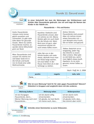 Le kt
i
o
n
3
3 Stunde 22. Gesund essen
Stunde 22. Gesund essen
Lektion 3. Ernährung
60
4 In einer Zeitschrift hat man die Meinungen der Schülerinnen und
Schüler über Pausenbrote gedruckt. Lies sie und trage die Namen der
Kinder in die Tabelle ein.
Pausenbrote — Pro und Kontra
Max: Pausenbrote sind
uncool! Ich nehme mir
viel lieber Geld mit in
die Schule und kaufe
mir im Kiosk eine süße
Mohnschnecke.
Karoline: Vielleicht sind
Pausenbrote uncool, aber
ich nehme sie mit. Meine
Mutter gibt mir auch Geld
für die Schule mit. Mein
Brot esse ich gern, aber
manchmal möchte ich
auch etwas Süßes essen.
Julia: Bei uns in der
Schule kaufen sich viele
etwas, deshalb muss man
am Kiosk lange warten.
Ich esse lieber in der
Pause mein Brot als in der
Schlange zu stehen.
Tobias: Natürlich ist es
langweilig, jeden Tag
das Gleiche zu essen.
Aber erstens: Man gibt
zu viel Geld aus, wenn
man täglich etwas kauft.
Zweitens: Es ist nicht
gesund, immer Süßes zu
essen.
Anina: Stimmt,
Pausenbrote sind uncool!
Aber ich nehme immer
etwas Gesundes mit —
zum Beispiel eine Frucht.
Die ist lecker und gesund.
Carla: Pausenbrote
müssen nicht immer
gleich aussehen und
schmecken. Es gibt viele
tolle Ideen für gesunde
Snacks. Wenn du solche
Pausenbrote machst, so
werden deine Mitschüler
grün vor Neid.
Nach: Treff, Nr. 2, 2008
positiv negativ teils, teils
Carla, … … …
5 Wie ist eure Meinung? Seid ihr für oder gegen Pausenbrote? Warum?
Diskutiert in Gruppen und vergleicht dann mit den anderen.
Meinung äußern Meinung teilen Widersprechen
Ich bin für/gegen
Pausenbrote, denn…
Meiner Meinung nach sind
Pausenbrote…
Ich bin damit völlig
einverstanden.
Ich glaube, du hast Recht.
Ich meine auch, dass…
Ich bin damit nicht
einverstanden.
Ich glaube nicht, dass...
Das stimmt aber nicht!
6 Schreibe einen Kommentar zu eurer Diskussion.
4
Lesekompetenz
entwickeln
5
Sprechen: Meinung
äußern
6
Schreibkompetenz
entwickeln
Право для безоплатного розміщення підручника в мережі Інтернет має
Міністерство освіти і науки України http://mon.gov.ua/ та Інститут модернізації змісту освіти https://imzo.gov.ua
 