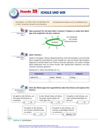 Le kt
i
o
n
4
4
Lektion 4. Schulleben
64
SCHULE UND WIR
Stunde 25
1 Was assoziiert ihr mit dem Wort «Schule»? Ergänzt zu zweit den Wort-
Igel und vergleicht mit den anderen.
SCHULE
ein Gebäude
mit vielen
Klassenräumen
2 Spiel «Schule».
Spielt in Gruppen. Nennt abwechselnd je einen Buchstaben und schreibt
dann möglichst viele Wörter in die Tabelle ein, die mit diesen Buchstaben
beginnen und die dabei zum Thema «Schule» gehören. Für jedes richtige
Wort bekommt man je einen Punkt. Der Spieler/Die Spielerin mit den
meisten Punkten gewinnt.
Spieler/in 1: Mein Buchstabe ist «L».
Substantiv Verb Adjektiv
Lehrer/in, … lesen, lernen, … lustig, …
… … …
3 Höre die Meinungen der Jugendlichen über die Schule und ergänze ihre
Namen.
Ich gehe in die Schule, um
hier gute Kenntnisse zu
erwerben.
A. …, 16
In der Schule habe ich keine
Freunde, darum gehe ich
nicht gern hin.
.
B. …, 12
Ich gehe in die Schule, um
mich weiterentwickeln zu
können.
C. …, 15
Ich gehe in die Schule,
um meine Schulfreunde
zu sehen.
D. …, 15
Ich gehe in die Schule, um
meinen zukünftigen Beruf
zu erlernen.
.
E. Daniel, 14
1
Wortschatz
üben
2
Wortschatz
üben
3
Hörkompetenz
entwickeln
das Zeugnis -se, halten (hielt, hat gehalten) für
(+ Akk.), erwerben (erwarb, hat erworben),
auf¦bekommen (bekam auf, hat aufbekommen)
Право для безоплатного розміщення підручника в мережі Інтернет має
Міністерство освіти і науки України http://mon.gov.ua/ та Інститут модернізації змісту освіти https://imzo.gov.ua
 