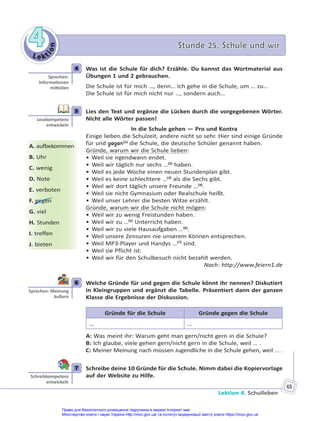 Le kt
i
o
n
4
4 Stunde 25. Schule und wir
Stunde 25. Schule und wir
Lektion 4. Schulleben
65
4 Was ist die Schule für dich? Erzähle. Du kannst das Wortmaterial aus
Übungen 1 und 2 gebrauchen.
Die Schule ist für mich …, denn… Ich gehe in die Schule, um … zu…
Die Schule ist für mich nicht nur …, sondern auch…
5 Lies den Text und ergänze die Lücken durch die vorgegebenen Wörter.
Nicht alle Wörter passen!
In die Schule gehen — Pro und Kontra
Einige lieben die Schulzeit, andere nicht so sehr. Hier sind einige Gründe
für und gegen(1)
die Schule, die deutsche Schüler genannt haben.
Gründe, warum wir die Schule lieben:
• Weil sie irgendwann endet.
• Weil wir täglich nur sechs …(2)
haben.
• Weil es jede Woche einen neuen Stundenplan gibt.
• Weil es keine schlechtere …(3)
als die Sechs gibt.
• Weil wir dort täglich unsere Freunde …(4)
.
• Weil sie nicht Gymnasium oder Realschule heißt.
• Weil unser Lehrer die besten Witze erzählt.
Gründe, warum wir die Schule nicht mögen:
• Weil wir zu wenig Freistunden haben.
• Weil wir zu …(5)
Unterricht haben.
• Weil wir zu viele Hausaufgaben …(6)
.
• Weil unsere Zensuren nie unserem Können entsprechen.
• Weil MP3-Player und Handys …(7)
sind.
• Weil sie Pflicht ist.
• Weil wir für den Schulbesuch nicht bezahlt werden.
Nach: http://www.feiern1.de
6 Welche Gründe für und gegen die Schule könnt ihr nennen? Diskutiert
in Kleingruppen und ergänzt die Tabelle. Präsentiert dann der ganzen
Klasse die Ergebnisse der Diskussion.
Gründe für die Schule Gründe gegen die Schule
… …
A: Was meint ihr: Warum geht man gern/nicht gern in die Schule?
B: Ich glaube, viele gehen gern/nicht gern in die Schule, weil … .
C: Meiner Meinung nach müssen Jugendliche in die Schule gehen, weil … .
7 Schreibe deine 10 Gründe für die Schule. Nimm dabei die Kopiervorlage
auf der Website zu Hilfe.
4
Sprechen:
Informa onen
mi eilen
5
Lesekompetenz
entwickeln
A. aufbekommen
B. Uhr
C. wenig
D. Note
E. verboten
F. gegen
G. viel
H. Stunden
I. treffen
J. bieten
6
Sprechen: Meinung
äußern
7
Schreibkompetenz
entwickeln
Право для безоплатного розміщення підручника в мережі Інтернет має
Міністерство освіти і науки України http://mon.gov.ua/ та Інститут модернізації змісту освіти https://imzo.gov.ua
 