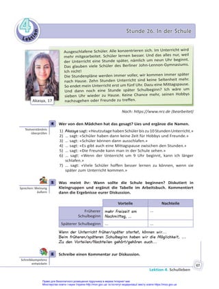 Le kt
i
o
n
4
4 Stunde 26. In der Schule
Stunde 26. In der Schule
Lektion 4. Schulleben
67
Ausgeschlafene Schüler. Alle konzentrieren sich. Im Unterricht wird
mehr mitgearbeitet. Schüler lernen besser. Und das alles nur, weil
der Unterricht eine Stunde später, nämlich um neun Uhr beginnt.
Das glauben viele Schüler des Berliner John-Lennon-Gymnasiums.
Ich nicht!
Die Stundenpläne werden immer voller, wir kommen immer später
nach Hause. Zehn Stunden Unterricht sind keine Seltenheit mehr.
So endet mein Unterricht erst um fünf Uhr. Dazu eine Mittagspause.
Und dann noch eine Stunde später Schulbeginn? Ich wäre um
sieben Uhr wieder zu Hause. Keine Chance mehr, seinen Hobbys
nachzugehen oder Freunde zu treffen.
Akasya, 17
Nach: https://www.nrz.de (bearbeitet)
4 Wer von den Mädchen hat das gesagt? Lies und ergänze die Namen.
1) Akasya sagt: «Heutzutage haben Schüler bis zu 10 Stunden Unterricht.»
2) … sagt: «Schüler haben dann keine Zeit für Hobbys und Freunde.»
3) … sagt: «Schüler können dann ausschlafen.»
4) … sagt: «Es gibt auch eine Mittagspause zwischen den Stunden.»
5) … sagt: «Die Freunde kann man in der Schule sehen.»
6) … sagt: «Wenn der Unterricht um 9 Uhr beginnt, kann ich länger
schlafen.»
7) … sagt: «Viele Schüler hoffen besser lernen zu können, wenn sie
später zum Unterricht kommen.»
5 Was meint ihr: Wann sollte die Schule beginnen? Diskutiert in
Kleingruppen und ergänzt die Tabelle im Arbeitsbuch. Kommentiert
dann die Ergebnisse eurer Diskussion.
Vorteile Nachteile
Früherer
Schulbeginn
mehr Freizeit am
Nachmittag, ...
...
Späterer Schulbeginn ... ...
Wenn der Unterricht früher/später startet, können wir...
Beim früheren/späteren Schulbeginn haben wir die Möglichkeit, ...
Zu den Vorteilen/Nachteilen gehört/gehören auch...
6 Schreibe einen Kommentar zur Diskussion.
4
Textverständnis
überprüfen
5
Sprechen: Meinung
äußern
6
Schreibkompetenz
entwickeln
Право для безоплатного розміщення підручника в мережі Інтернет має
Міністерство освіти і науки України http://mon.gov.ua/ та Інститут модернізації змісту освіти https://imzo.gov.ua
 