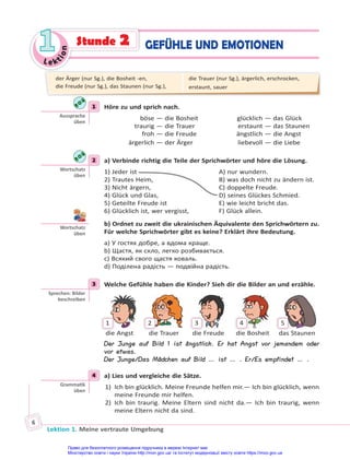 Le kt
i
o
n
1
1
Lektion 1. Meine vertraute Umgebung
6
GEFÜHLE UND EMOTIONEN
Stunde 2
1 Höre zu und sprich nach.
böse — die Bosheit glücklich — das Glück
traurig — die Trauer erstaunt — das Staunen
froh — die Freude ängstlich — die Angst
ärgerlich — der Ärger liebevoll — die Liebe
2 a) Verbinde richtig die Teile der Sprichwörter und höre die Lösung.
1) Jeder ist A) nur wundern.
2) Trautes Heim, B) was doch nicht zu ändern ist.
3) Nicht ärgern, C) doppelte Freude.
4) Glück und Glas, D) seines Glückes Schmied.
5) Geteilte Freude ist E) wie leicht bricht das.
6) Glücklich ist, wer vergisst, F) Glück allein.
b) Ordnet zu zweit die ukrainischen Äquivalente den Sprichwörtern zu.
Für welche Sprichwörter gibt es keine? Erklärt ihre Bedeutung.
a) У гостях добре, а вдома краще.
b) Щастя, як скло, легко розбивається.
c) Всякий свого щастя коваль.
d) Поділена радість — подвійна радість.
3 Welche Gefühle haben die Kinder? Sieh dir die Bilder an und erzähle.
1 2 3 4 5
die Angst die Trauer die Freude die Bosheit das Staunen
Der Junge auf Bild 1 ist ängstlich. Er hat Angst vor jemandem oder
vor etwas.
Der Junge/Das Mädchen auf Bild … ist … . Er/Es empfindet … .
4 a) Lies und vergleiche die Sätze.
1) Ich bin glücklich. Meine Freunde helfen mir.— Ich bin glücklich, wenn
meine Freunde mir helfen.
2) Ich bin traurig. Meine Eltern sind nicht da.— Ich bin traurig, wenn
meine Eltern nicht da sind.
1
Aussprache
üben
2
Wortschatz
üben
Wortschatz
üben
3
Sprechen: Bilder
beschreiben
4
Gramma k
üben
der Ärger (nur Sg.), die Bosheit -en,
die Freude (nur Sg.), das Staunen (nur Sg.),
die Trauer (nur Sg.), ärgerlich, erschrocken,
erstaunt, sauer
Право для безоплатного розміщення підручника в мережі Інтернет має
Міністерство освіти і науки України http://mon.gov.ua/ та Інститут модернізації змісту освіти https://imzo.gov.ua
 