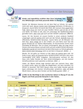 Le kt
i
o
n
4
4 Stunde 27. Der Schulweg
Stunde 27. Der Schulweg
Lektion 4. Schulleben
69
4 Kinder und Jugendliche erzählen über ihren Schulweg. Lies
ihre Mitteilungen und finde passende Bilder in Übung 3.
Daniel, 16: Meistens komme ich mit dem Rad zur Schule. Ich wohne
nicht sehr weit, darum nimmt mein Schulweg höchstens 15 Minuten in
Anspruch. Zuerst fahre ich durch den Park, der meinem Haus gegenüber
liegt, dann muss ich noch ein paar Straßen fahren und ich bin an Ort
und Stelle. Ich finde es toll, dass ich unterwegs die Stadtlandschaften
genießen kann, aber man soll auch auf den Verkehr aufpassen. (Bild 3)
Laura, 14: Vor Kurzem ist unsere Familie in einen anderen Stadtteil
umgezogen und ich wohne jetzt weit von der Schule, deshalb muss ich
öffentliche Verkehrsmittel benutzen. Zuerst fahre ich 20 Minuten mit
dem Bus, dann steige ich in die U-Bahn um und fahre noch fast die
ganze Strecke bis zur Station Marienplatz. Im Durchschnitt nimmt mein
Schulweg 50 Minuten. Das ist etwas anstrengend, aber ich mag meine
Schule und meine Klasse und will nicht auf eine andere Schule wechseln.
Außerdem werde ich manchmal mit dem Elternauto zur Schule gebracht,
dann nimmt mein Schulweg nicht so viel Zeit in Anspruch. (Bilder ...)
Nicole, 15: Ich gehe zur Schule zu Fuß, denn ich wohne ganz nah. Ich
finde es gut, denn ich brauche keine Verkehrsmittel und kann also mein
Taschengeld nicht dafür ausgeben. Normalerweise verlasse ich das
Haus eine halbe Stunde vor dem Unterrichtsbeginn, um mit meinen
Schulfreundinnen noch sprechen zu können. (Bild ...)
Lukas, 12: Meine Schule liegt ziemlich weit von meinem Haus, aber
es macht nichts, denn ich habe die Möglichkeit, mit dem Schulbus zur
Schule zu kommen. Die Fahrt dauert etwa eine halbe Stunde und ich
kann unterwegs mit meinen Schulfreunden verkehren, oder ich kann
Musik hören und aus dem Fenster auf die Straße gucken. (Bild ...)
5 a) Wie ist die Wortfolge in den markierten Sätzen in Übung 4? Lies die
Regeln und finde passende Beispiele in den Texten.
Satzreihe
Hauptsatz Hauptsatz
1 2 Satzmitte Satzende 0 1 2 Satzmitte Satzende
Ich fahre
mit dem
Bus zur
Schule,
denn ich wohne
ziemlich
weit von
der Schule.
Früher habe
ich ganz
nah
gewohnt, darum bin
ich zur Schu-
le zu Fuß
gegangen.
4
Lesekompetenz
entwickeln
Geh auf: interac ve.
ranok.com.ua
en S
Schulw
weg
g. L
Lies
er in Ü
Übu
ung 3.
5
Gramma k
üben
Право для безоплатного розміщення підручника в мережі Інтернет має
Міністерство освіти і науки України http://mon.gov.ua/ та Інститут модернізації змісту освіти https://imzo.gov.ua
 