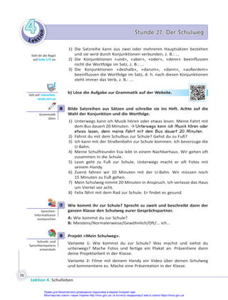 Le kt
i
o
n
4
4 Stunde 27. Der Schulweg
Stunde 27. Der Schulweg
Lektion 4. Schulleben
70
1) Die Satzreihe kann aus zwei oder mehreren Hauptsätzen bestehen
und sie wird durch Konjunktionen verbunden, z. B.: ...
2) Die Konjunktionen «und», «aber», «oder», «denn» beeinflussen
nicht die Wortfolge im Satz, z. B.: ...
3) Die Konjunktionen «deshalb», «darum», «dann», «außerdem»
beeinflussen die Wortfolge im Satz, d. h. nach diesen Konjunktionen
steht immer das Verb, z. B.: ...
b) Löse die Aufgabe zur Grammatik auf der Website.
6 Bilde Satzreihen aus Sätzen und schreibe sie ins Heft. Achte auf die
Wahl der Konjunktion und die Wortfolge.
1) Unterwegs kann ich Musik hören oder etwas lesen. Meine Fahrt mit
dem Bus dauert 20 Minuten. → Unterwegs kann ich Musik hören oder
etwas lesen, denn meine Fahrt mit dem Bus dauert 20 Minuten.
2) Fährst du mit dem Schulbus zur Schule? Gehst du zu Fuß?
3) Ich kann mit der Straßenbahn zur Schule kommen. Ich bevorzuge die
U-Bahn.
4) Meine Schulfreundin Eva lebt in einem Nachbarhaus. Wir gehen oft
zusammen in die Schule.
5) Leon geht zu Fuß zur Schule. Unterwegs macht er oft Fotos mit
seinem Handy.
6) Zuerst fahren wir 10 Minuten mit der U-Bahn. Wir müssen noch
15 Minuten zu Fuß gehen.
7) Mein Schulweg nimmt 20 Minuten in Anspruch. Ich verlasse das Haus
um Viertel vor acht.
8) Felix fährt mit dem Rad zur Schule. Er findet es gesund.
7 Wie kommt ihr zur Schule? Sprecht zu zweit und beschreibt dann der
ganzen Klasse den Schulweg eurer Gesprächspartner.
A: Wie kommst du zur Schule?
B: Meistens/Normalerweise/Gewöhnlich/Oft/… ich…
8 Projekt «Mein Schulweg».
Variante 1: Wie kommst du zur Schule? Was machst und siehst du
unterwegs? Mache Fotos und fertige ein Plakat an. Präsentiere dann
deine Projektarbeit in der Klasse.
Variante 2: Filme mit deinem Handy ein Video über deinen Schulweg
und kommentiere es. Mache eine Präsentation in der Klasse.
Sieh dir die Regel
auf Seite 175 an
Geh auf: interac ve.
ranok.com.ua
r W
Website
e.
6
Gramma k
üben
7
Sprechen:
Informa onen
austauschen
8
Schreib- und
Sprechkompetenz
entwickeln
Право для безоплатного розміщення підручника в мережі Інтернет має
Міністерство освіти і науки України http://mon.gov.ua/ та Інститут модернізації змісту освіти https://imzo.gov.ua
 