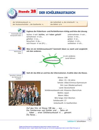 Le kt
i
o
n
4
4
Lektion 4. Schulleben
71
Stunde 28 DER SCHÜLERAUSTAUSCH
1 Ergänze die Präteritum- und Perfektformen richtig und höre die Lösung.
lachen → wir lachten, wir haben gelacht unternehmen → wir...
teilnehmen → ich... lernen → ihr...
gefallen → es... geben → er...
besuchen → du... erleben → ich...
sich freuen → sie (Pl.) ... aufstehen → ich...
2 Was ist ein Schüleraustausch? Sammelt Ideen zu zweit und vergleicht
mit den anderen.
Schüleraustausch
in ein anderes
Land fahren
3 Sieh dir das Bild an und lies die Informationen. Erzähle über die Klasse.
Klasse: 10B
Alter: 15—16 Jahre
Schule: Ubbo-Emmius-Gymnasium
Ort: Leer (Niedersachsen)
Land: Deutschland
Schüleraustausch mit: Kitazono Oberschule
Wohin: Japan
Wann: März
Wie lange: Drei Wochen
Schülerzahl: 17
Unterkunft: In Gastfamilien
Auf dem Foto ist Klasse 10B des ... aus ... .
Die Schülerinnen und Schüler sind ... Jahre alt.
... haben ... einen Schüleraustausch in ... gemacht.
Die Reise...
1
Gramma k und
Aussprache üben
2
Wortschatz
üben
3
Sprechen: anhand
der S chworte
erzählen
der Schüleraustausch -e,
der Austauschschüler -, die Gastfamilie -n,
der Aufenthalt -e, die Unterkunft -¨-e,
das Büfett -s/-e
Право для безоплатного розміщення підручника в мережі Інтернет має
Міністерство освіти і науки України http://mon.gov.ua/ та Інститут модернізації змісту освіти https://imzo.gov.ua
 